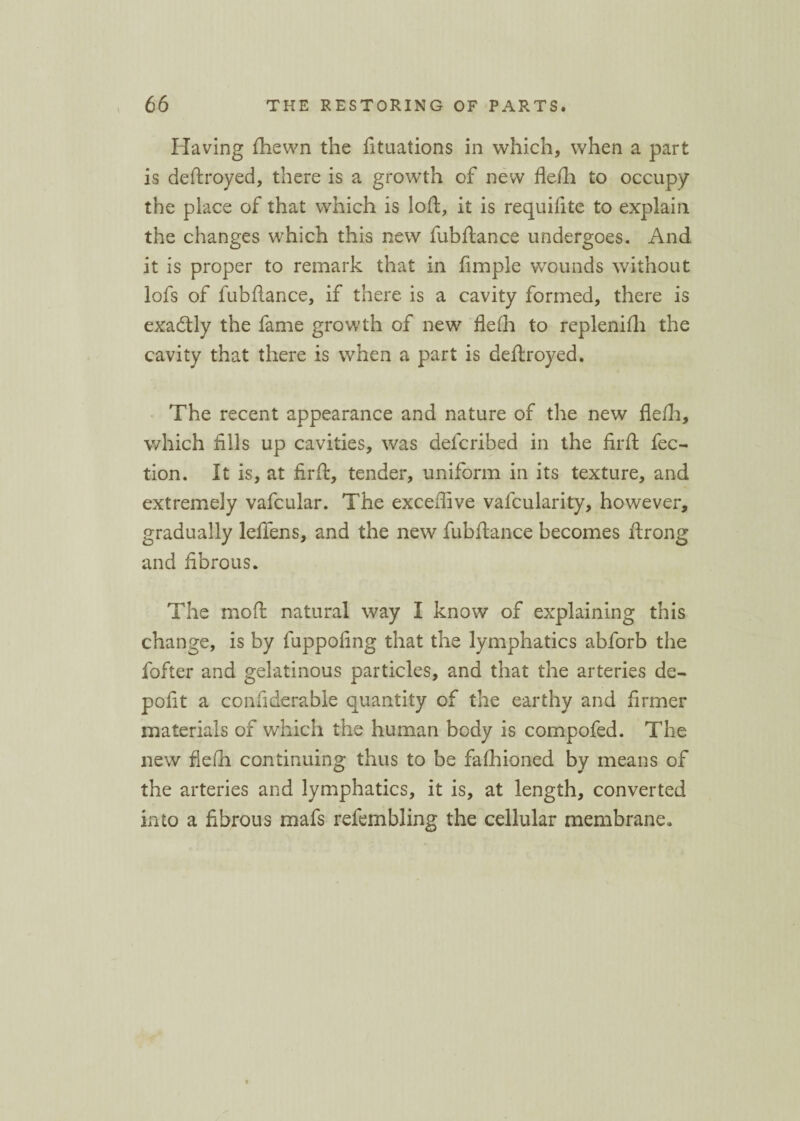 Having {hewn the fituations in which, when a part is deftroyed, there is a growth of new flefh to occupy the place of that which is loft, it is requifite to explain the changes which this new fubftance undergoes. And it is proper to remark that in fimple wounds without lofs of fubftance, if there is a cavity formed, there is exactly the fame growth of new flefli to replenifli the cavity that there is when a part is deftroyed. The recent appearance and nature of the new flefli, which fills up cavities, was delcribed in the firft flec¬ tion. It is, at firft, tender, uniform in its texture, and extremely vafcular. The excefiive vafcularity, however, gradually lefiens, and the new fubftance becomes ftrong and fibrous. The moft natural way I know of explaining this change, is by fuppofing that the lymphatics abforb the fofter and gelatinous particles, and that the arteries de- pofit a confiderable quantity of the earthy and firmer materials of which the human body is compofed. The new flefli continuing thus to be fafhioned by means of the arteries and lymphatics, it is, at length, converted into a fibrous mafs refembling the cellular membrane.