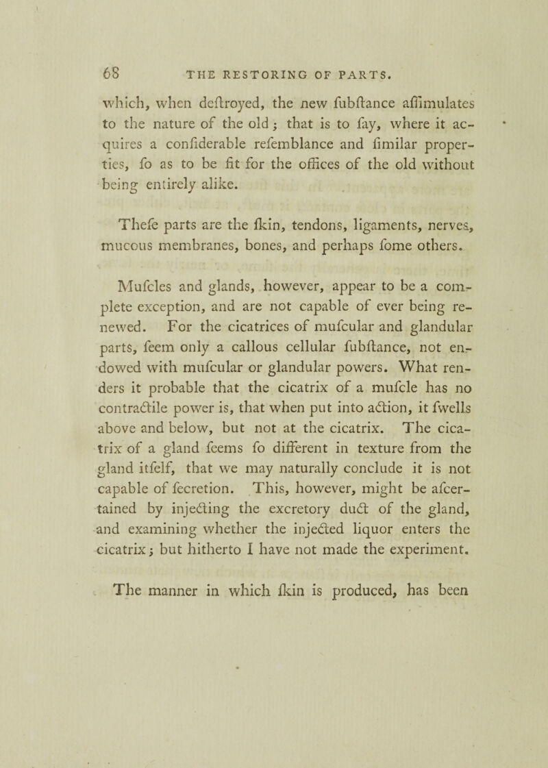 which, when deftroyed, the new fubftance affimulates to the nature of the old; that is to fay, where it ac¬ quires a confiderable refemblance and fimilar proper¬ ties, fo as to be fit for the offices of the old without being entirely alike. Thefe parts are the fkin, tendons, ligaments, nerves, mucous membranes, bones, and perhaps fome others. \ * Mufcles and glands, however, appear to be a com¬ plete exception, and are not capable of ever being re¬ newed. For the cicatrices of mufcular and glandular parts, leem only a callous cellular fubftance, not en¬ dowed with mufcular or glandular powers. What ren¬ ders it probable that the cicatrix of a mufcle has no contractile power is, that when put into adion, it fwells above and below, but not at the cicatrix. The cica¬ trix of a gland feems fo different in texture from the gland itfelf, that we may naturally conclude it is not capable of fecretion. This, however, might be afcer- tained by injeding the excretory dud of the gland, and examining whether the injeded liquor enters the cicatrix ; but hitherto I have not made the experiment. The manner in which fkin is produced, has been