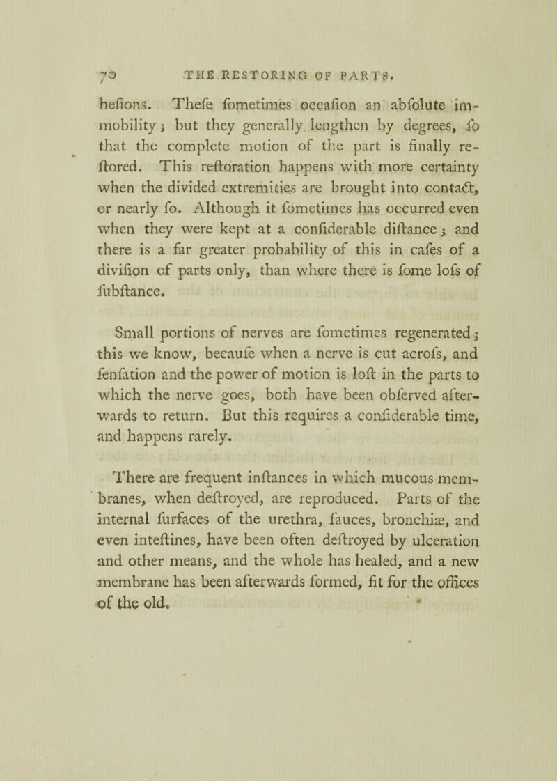 hefions. Thefe fometimes occafion an abfolute im¬ mobility ; but they generally lengthen by degrees, ib that the complete motion of the part is finally re- itored. This reftoration happens with more certainty when the divided extremities are brought into contact, or nearly fo. Although it fometimes has occurred even when they were kept at a confiderable diftance; and there is a far greater probability of this in cafes of a divifion of parts only, than where there is fome lofs of fubftance. Small portions of nerves are fometimes regenerated; this we know, becaufe when a nerve is cut acrofs, and fenfation and the power of motion is loft in the parts to which the nerve goes, both have been obferved after¬ wards to return. But this requires a confiderable time, and happens rarely. There are frequent inftances in which mucous mem¬ branes, when deftroyed, are reproduced. Parts of the internal furfaces of the urethra, fauces, bronchia?, and even inteftines, have been often deftroyed by ulceration and other means, and the whole has healed, and a new membrane has been afterwards formed, fit for the offices of the old.