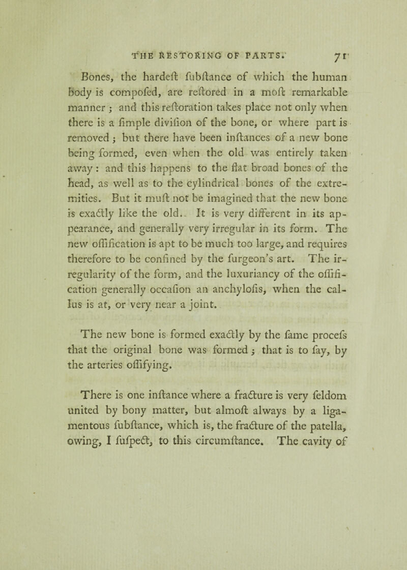 Bones, the hardeft fubftance of which the human body is compofed, are reftored in a mofc remarkable manner ; and this reftoration takes place not only when there is a Ample divifion of the bone, or where part is removed; but there have been inftances of a new bone being formed, even when the old was entirely taken away: and this happens to the flat broad bones of the head, as well as to the cylindrical bones of the extre¬ mities. But it muft not be imagined that the new bone is exactly like the old... It is very different in its ap¬ pearance, and generally very irregular in its form. The new oflincation is apt to be much too large, and requires therefore to be confined by the furgeon’s art. The ir¬ regularity of the form, and the luxuriancy of the oflift- cation generally occafion an anchylofis, when the cal¬ lus is at, or very near a joint. The new bone is formed exactly by the fame procefs that the original bone was formed ^ that is to fay, by the arteries oflifying. There is one inftance where a fradure is very feldom united by bony matter, but almoft always by a liga¬ mentous fubftance, which is, the fra dure of the patella, owing, I fufped, to this circumftance. The cavity of