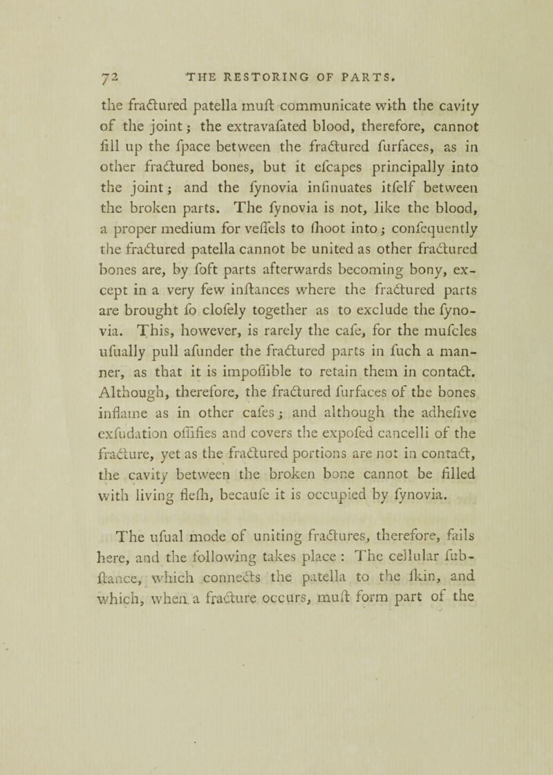 the fra61 ured patella muft communicate with the cavity of the joint; the extravafated blood, therefore, cannot fill up the fpace between the fradtured furfaces, as in other fradtured bones, but it efcapes principally into the joint; and the fynovia infinuates itfelf between the broken parts. The fynovia is not, like the blood, a proper medium for veffels to fhoot into; confequently the fradtured patella cannot be united as other fradtured bones are, by foft parts afterwards becoming bony, ex¬ cept in a very few inftances where the fradtured parts are brought fo clolely together as to exclude the fyno¬ via. This, however, is rarely the cafe, for the mufcles ufually pull afunder the fradtured parts in fuch a man¬ ner, as that it is impoffible to retain them in contadt. Although, therefore, the fradtured furfaces of the bones inflame as in other cafes ; and although the adhefive exfudation offifies and covers the expofed cancelli of the fradture, yet as the fradtured portions are not in contadt, the cavity between the broken bone cannot be filled with living flefh, becaufe it is occupied by fynovia. The ufual mode of uniting fradtures, therefore, fails here, and the following takes place : The cellular fub- ftance, which connects the patella to the ildn, and which, when a fradture occurs, mud form part of the