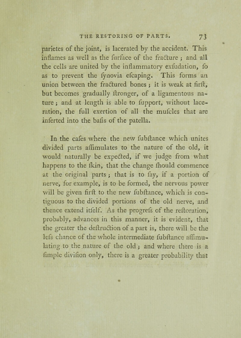 parietes of the joint, is lacerated by the accident. This inflames as well as the fnrface of the fradture ; and all the cells are united by the inflammatory exfudation, fo as to prevent the fynovia efcaping. This forms ail union between the fradtured bones ; it is weak at firft, but becomes gradually ftronger, of a ligamentous na¬ ture ; and at length is able to fupport, without lace¬ ration, the full exertion of all the mufcles that are inferted into the bafis of the patella. In the cafes where the new fubftance which unites divided parts aflimulates to the nature of the old, it would naturally be expedted, if we judge from what happens to the fkin, that the change fhould commence at the original parts ; that is to fay, if a portion of nerve, for example, is to be formed, the nervous power will be given firft to the new fubftance, which is con¬ tiguous to the divided portions of the old nerve, and thence extend itfelf. As the progrefs of the reftoration, probably, advances in this manner, it is evident, that the greater the deftrudlion of a part is, there will be the lefs chance of the whole intermediate fubftance affimu- lating to the nature of the old; and where there is a Ample divifion only, there is a greater probability that