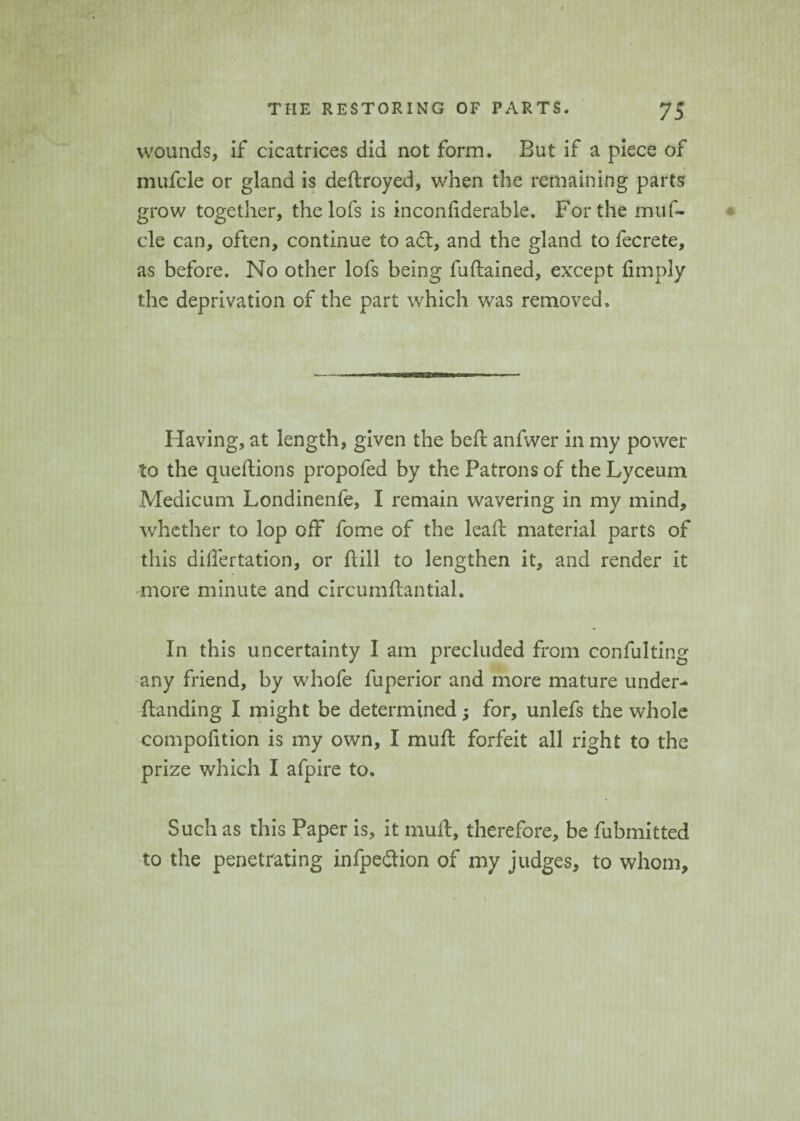 wounds, if cicatrices did not form. But if a piece of inufcle or gland is deftroyed, when the remaining parts grow together, the lofs is inconliderable. For the muf- cle can, often, continue to aft, and the gland to fecrete, as before. No other lofs being fuftained, except limply the deprivation of the part which was removed. Having, at length, given the belt anfwer in my power to the queftions propofed by the Patrons of the Lyceum Medicum Londinenfe, I remain wavering in my mind, whether to lop off fome of the leaf!: material parts of this differtation, or ftill to lengthen it, and render it more minute and circumftantial. In this uncertainty I am precluded from confulting any friend, by whofe fuperior and more mature under-* Handing I might be determined; for, unlefs the whole compofition is my own, I mu ft forfeit all right to the prize which I afpire to. Such as this Paper is, it muft, therefore, be fubmitted to the penetrating infpeftion of my judges, to whom.