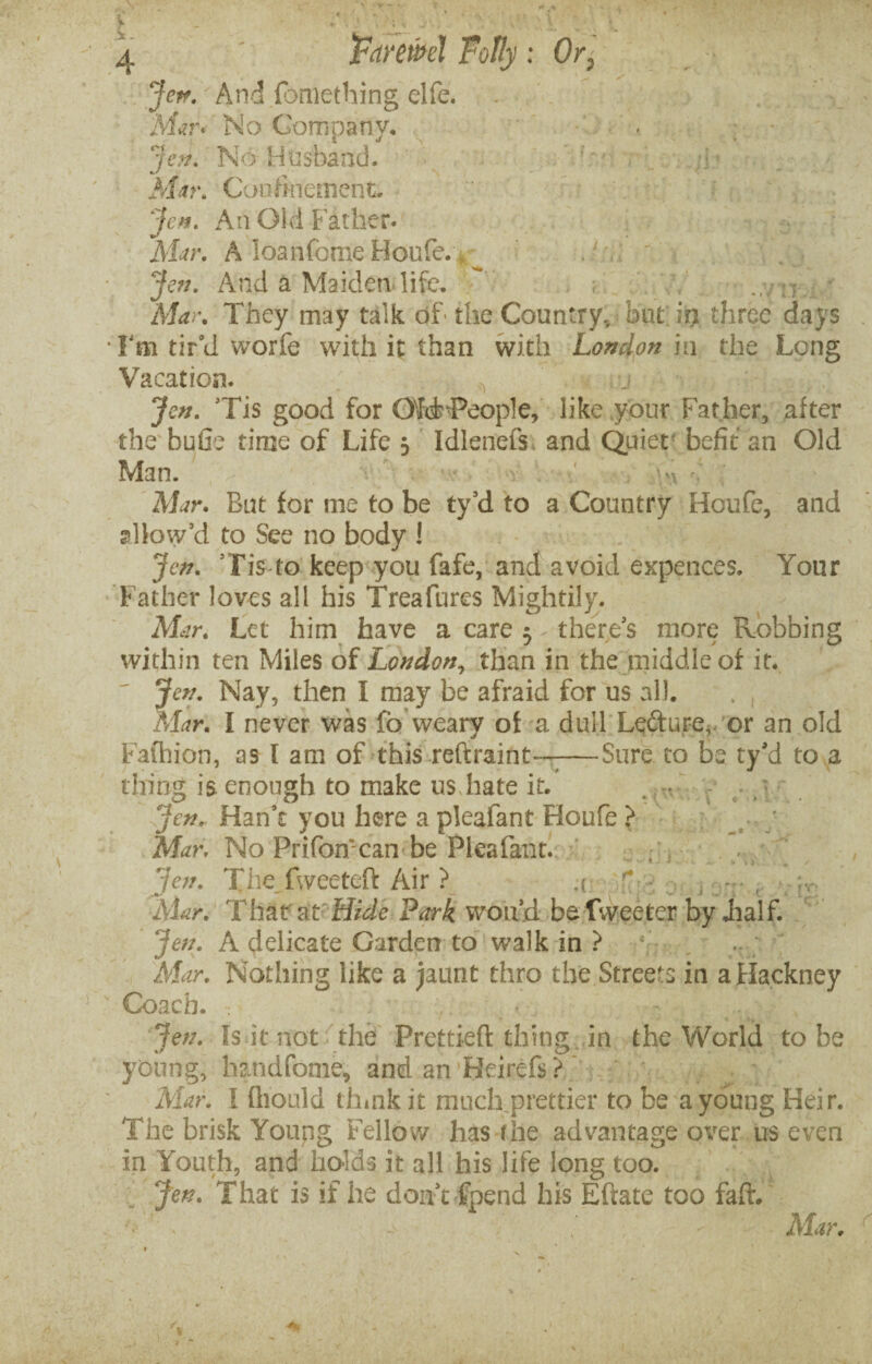 Je^. And fbmething elfe. Mur* No Company, , ; Jen. No Husband. •]/ Mar. Confinement. Jen. An Old Father. v. Mur. A loanfome Houfe. Jen. And a Maiden life, * ? Mar. They may talk of- the Country, but irj three days • Ym tir'd worfe with it than with London in the Long Vacation. j Jen. 'Tis good for OfcFPeople, like your Father, after the bufie time of Life 3 Idlenefs, and Quiet befit an Old Man. ' . Mar. But for me to be ty'd to a Country Houfe, and allow’d to See no body ! Jen. Tis to keep you fafe, and avoid expences. Your Father loves all his Treafures Mightily. Mar. Let him have a care 3 there's more Robbing within ten Miles of London, than in the middle of it.  Jen. Nay, then I may be afraid for us all. . , Mar. I never was fc weary of a dull Le&ure,. or an old Fafhion, as l am of this reftraint——Sure to be ty'd to a thing is enough to make us hate it. * t i C * . • Jen. Han't you here a pleafant Houfe > _ ; Mar, No Prifon can be Pleafant. Jen. The fweeteft Air ? a f • , - , Mar. That at Hide Park wo Lid be Tweeter by Jialf. Jen. A delicate Garden to walk in ? Mar. Nothing like a jaunt thro the Streets in a Hackney Coach. Jen. Is it not the Prettied thing in the World to be young, handfome, and an Heirefs ? Mar. I fliould think it much prettier to be a young Heir. The brisk Young Fellow has (he advantage over us even in Youth, and holds it all his life long too. Jen. That is if he don't fpend his Eftate too faff. Mar.