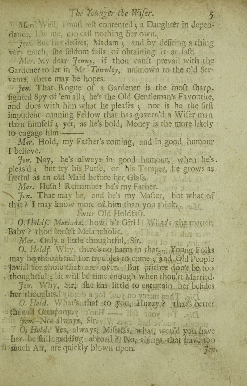 I T /T -mar* The Tolinger the Wifer. £ mufLreft contented 5 a Daughter in depen¬ dence. hk< uk, can call nothing her own. • J'ev. But her defires, Madam; and by defirmg a thing verv f!uxh, the feldom fails of obtaining it at . 1 aft; A;,;r. My dear Jenny, if thou canft prevail with the Gardener to let in Mr Townley, unknown to the old Scr- . vanrs, there may be hopes. jen. T hats Rogue of a Gardener is the moft (harp- fighted Spy of email; he’s the Old Gentleman’s Favourite, and does with him what he pleafes ; nor is he the firft impudent cunning Fellow that has govern’d a Wifer mail than himfelf; yet, as he’s bold, Money is the more likely to engage him- \ Mar. Hold, my Father’s coining, and in good humour I believe. ' ... Jen. Nay, he’s always-in good humour, when he’s, pleas’d 5 but try his Purfe, or his Temper, i;e grows as fretful as an old Maid before her. Glafe Mar. Hu(h! Remember he’s my Father. ■ > \ Jen. That may be, and he's my Maher, but what of that ? I may know more os.bim than you think. • ' ■ • < &»ter j6ld floldfaft. - O.Boldf Mariana, how is t Gull VvTac’s the matter, Baby ? thou lookft Melancholic. Mar. Only.a little thoughtful,.Sir. O. lioldf. Why, thereVno harm in -fhafer/j Jpttng Folks may b® thoughtiul.for troubJeS to cpme j and Old People t jovial for ctiofe that care ofer. But prithee don’t be too thoughtful 1 -it will be time enough whenthou’rt Married- Jen. Why, Sir, (he has little to entertain her betides her thoughts.! f •> a ’rjr:r 0. Hold. What’s that .to you, Huzzy ? . that’s better thawill Company, - tfi?wf-'Not always, Sir. ; . . , 0. Bold.. Yes, always, Mifeefs, what; wou’d you have her, be iftiil; gadding abroad?: No, tilings that have too '■ much Air, are quickly blown upon. * , ’  jm. f