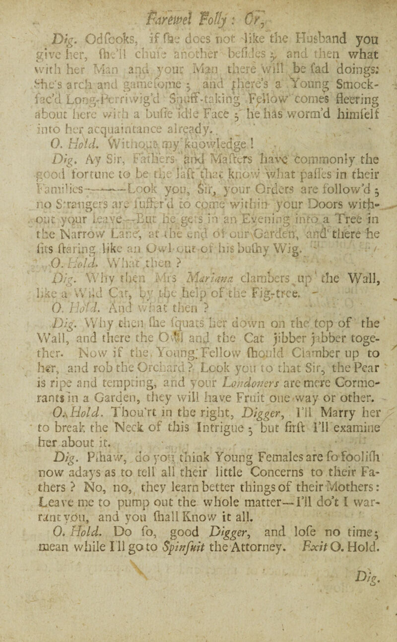 Pafmei folly: Or, Dig. Odfcoks, if Hae does not like the Husband you give her, {he’ll chu’ie another bdi.’es g and then what with her Man and your Man there/will be fad doings; She's arch and game Come $ and |]iefe’s a Young Smock- fac'd Longd^erriwig'd Snuff .-taking Fallow conies fleering about here wich a biifieidie Face y lie has worm'd him felt idito her acquaintance aireadyf. ^ 0. Hold. Witnqut* my'fca/owledge.! n ■, . F Dig. Ay Sir, Fathers- arkl Mahers have Commonly the good fortune to be the lafFthac know what pafles in their iamides —-—-Look you, Sir, your Orders are follow'd 5 no Strangers are buffer a to come within your Doors with¬ out your leave —Eat he.gets.in an Evening into a Tree in the Narrow Lane; at the end of our Garden, and'there he fits flaring like an OwLout of hisbufny Wig. ' F/ O. Hold- What then ? ' *-W Dig. Why then Mrs Mariana clambers up‘the Wall, like a Wild Cat, by. tfie help of the Figrtree. ~ 0. Hold. And what then ? Dig. Why then file fijuats her down on the top of the Wall, and there the Odd and the Cat jibber jibber toge¬ ther. Now if the, Young; Fellow fhould Clamber up to her, and rob the Orchard ? Look you to that Sir, the Pear is ripe and tempting, and your Londoners are mere Cormo¬ rants m a Garden, they will have Fruit one way or other. 0.\Hotd. Thou’rt in the right, Digger, I'll Marry her T to break the Neck of this Intrigue 5 but firft I’ll examine her about it. Dig. Pdiaw, do you think Young Females are fo foolifli now a days as to tell all their little Concerns to their Fa¬ thers ? No, no, they learn better things of their Mothers: Leave me to pump out the whole matter—I’ll do't I war¬ rant yem, and you (hall Know it all. 0. Hold. Do fo, good Digger, and lofe no time$ mean while I'll go to Spinfuit the Attorney. Exit Q. Hold.