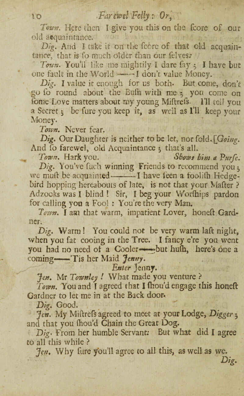 Town. Here then I give you this on the (core of our old acquaintance. Dig. And I take it on the fee re of that old acquain¬ tance, that is fo much older than our felvesr Town. You*!! like me mightily l dare fay $ I have but one fault in the World —— I don’t value Money. Dig. I value it enough for us both. But come, don’t go fo round about the Bufh with me 5 you come on fome Love matters about my young Miftrefs. Til tell you a Secret 3 be fure you keep it, as well as Til keep your Money. Town. Never fear. Dig. Our Daughter is neither to be let, nor fold. [Going. And fo farewel, old Acquaintance 3 that’s all. Town. Hark you. Shows him a Purje. Dig. You’ve fuch winning Friends to recommend 70113 we muft be acquainted-—r->1 have leen a foolifti Hedge- bird hopping hereabouts of late, is not that your Matter ? Adzooks was I blind ! Sir, I beg your Worlhips pardon for calling you a Fool : You’re the very Man. Town. I aai that warm, impatient Lover, honeft Gard¬ ner. Dig. Warm ! You could not be very warm laft night, when you fat cooing in the Tree. I fancy e’re you went you had no need of a Cooler-~?but hu(h, here’s one a coming——Tis her Maid Jenny. Enter jenny. Jen. Mr Townley l What made you venture ? Town. You and I agreed that I fhou’d engage this honeft Gardner to let me in at the Back door. Dig. Good. Jen. My Miftrefs agreed to meet at your Lodge, Digger 3 and that you fhou’d Chain the Great Dog. Dig• From her humble Servant; But what did I agree to all this while ? Jen. Why fure you’ll agree to all this, as well as we. Dig.