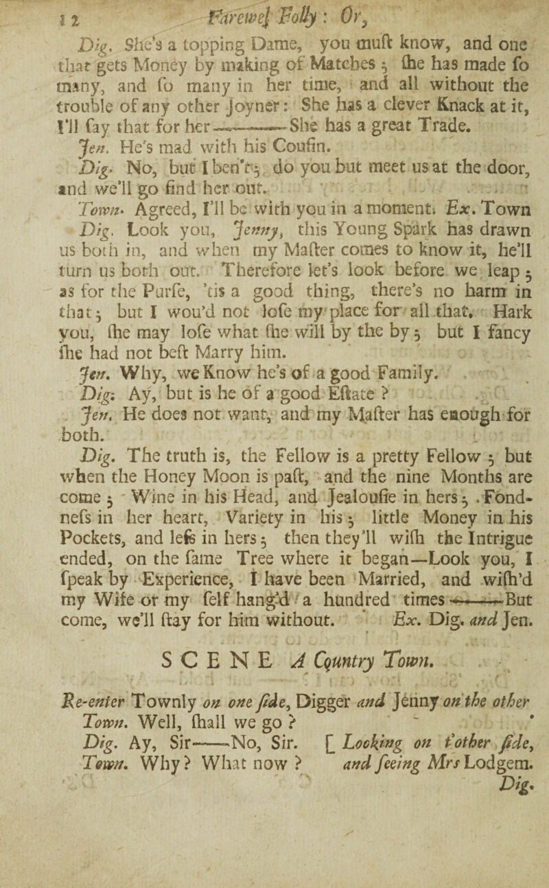 Dig, Site’s a topping Dame, you tnuft know, and one that gets Money by making of Matches 5 (he has made fo many, and fo many in her time, and all without the trouble of any other Joyner: She lias a clever Knack at it, 111 fay that for her She has a great Trade. Jen. He's mad with his Coufin. Dig. No, but Iben’t^ do you but meet us at the door, and we’li go find her out. , * Town* Agreed, I’ll be with you in a moment Ex. Town Dig. Look you, Jenny, this Young Spark has drawn us both in, and when my Matter comes to know it, he’ll turn us both out. Therefore let’s look before we leap 3 as for the Purfe, *tis a good thing, there’s no harm in that 3 but I wou’d not lofe my place for all that. Hark you, (he may lofe what (he will by the by 5 but I fancy ilie had not beft Marry him. Jen. Why, we Know he’s of a good Family. Dig: Ay, but is he of a good Eftate ? Jen, He does not want, and my Matter has enough-Tor both. Dig. The truth is, the Fellow is a pretty Fellow 5 but when the Honey Moon is paft, and the nine Months are come 5 Wine in his Head, and Jealoufie in hers3 .Fond* nefs in her heart, Variety in his 3 little Money in his Pockets, and lefc in hers 3 then they’ll wifh the intrigue ended, on the fame Tree where it began—Look you, I fpeak by Experience, I have been Married, and wififd my Wife or my felf hang’d a hundred times •*—-But come, we’ll ftay for him without. Ex. Dig. and Jen. SCENE A Country Town. / *». 1 * * . . 1 J* ; . '**»**•* ^ j J . £ J j\ 1 Jr * .. r t V \ Re-enter Townly on one fide, Digger and Jenny on the other Town, Well, (hall we go > ~ # Dig. Ay, Sir*—-No, Sir. Q Looking on t'other fide, Town. Why? What now ? and feeing Mrs Lod gem. ' * Dig.