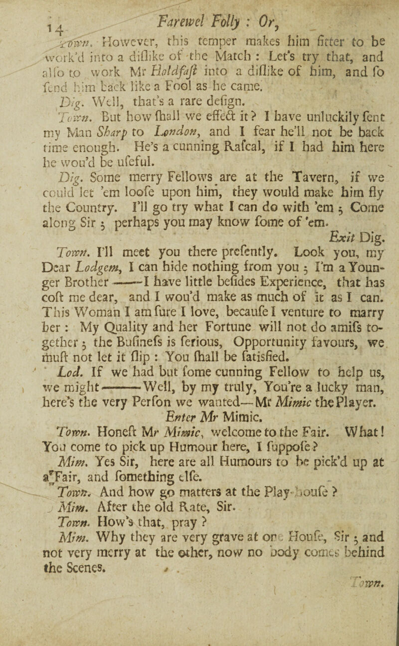 n . - '' Farewel Folly : Or, ^Dmi. However, this temper makes him fitter to be work'd into a diflike of-the Match: Let's try that, and alfo to work Mr Hotdfajl into a diflike of him, and fo fend him back like a Fool as he came. Dig. Well, that's a rare defign. 'Town. But how (hail we effeft it? I have unluckily fent my Man Sharp to London, and I fear he’ll not be back time enough. He’s a cunning Rafcal, if I had him here he wou’d be ufeful. Dig. Some merry Fellows are at the Tavern, if we could let ’em loofe upon him, they would make him fly the Country. I’ll go try what I can do with ’em ■, Come along Sir •, perhaps you may know fome of 'em. ; ; Exit Dig. Toivn. I’ll meet you there prcfently. Look you, my Dear Lodgem, I can hide nothing from you 5 I’m a Youn¬ ger Brother-1 have little befides Experience, that has coft me dear, and I wou’d make as much of it as I can. This Woman I amfure I love, becaufel venture to marry her: My Quality and her Fortune will not do amifs to¬ gether 5 the Bufinefs is ferious, Opportunity favours, we riiuft not let it flip : You (hall be fatisfied. Led. If we had but fome cunning Fellow to help us, we might--Well, by my truly, You’re a lucky man, here’s the very Perfon we wanted—Mr Mimic the Player. Enter Mr Mimic, Town. Honed Mr Mimic, welcome to the Fair. What! You come to pick up Humour here, I fuppofe? Mim. Yes Sir, here are all Humours to be pick’d up at a7Fair, and fomething tlfe. Town. And how go matters at the Play / <oufe ? j Mim. After the old Rate, Sir. Town. How’s that, pray ? Mim. Why they are very grave at or Houle, Sir and not very merry at the other, now no body come:; behind the Scenes. / . I won.
