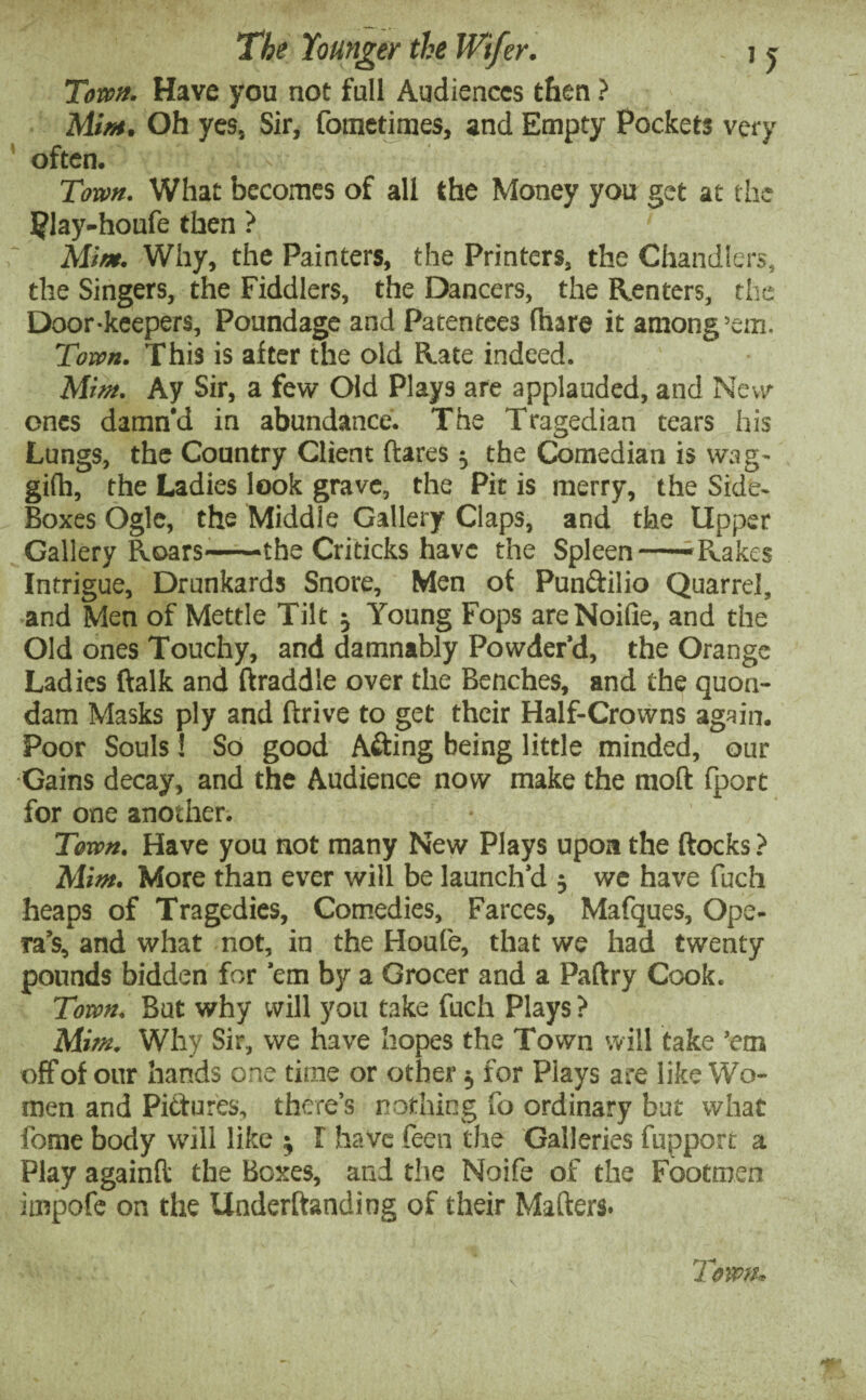 Tom. Have you not full Audiences then ? Mim. Oh yes, Sir, fotnetimes, and Empty Pockets very often. Town. What becomes of all the Money you get at the Play-houfe then ? Mim. Why, the Painters, the Printers, the Chandlers, the Singers, the Fiddlers, the Dancers, the Renters, the Door-keepers, Poundage and Patentees (hare it among’em. Town. This is after the old Rate indeed. Mim. Ay Sir, a few Old Plays are applauded, and New ones damn'd in abundance. The Tragedian tears his Lungs, the Country Client flares} the Comedian is wag- gi(h, the Ladies look grave, the Pit is merry, the Side- Boxes Ogle, the Middle Gallery Claps, and the Upper Gallery Roars-——the Criticks have the Spleen--Rakes Intrigue, Drunkards Snore, Men of Pun&ilio Quarrel, and Men of Mettle Tilt -0 Young Fops areNoifie, and the Old ones Touchy, and damnably Powder’d, the Orange Ladies ftalk and draddle over the Benches, and the quon¬ dam Masks ply and drive to get their Half-Crowns again. Poor Souls! So good A&ing being little minded, our -Gains decay, and the Audience now make the mod fport for one another. Town. Have you not many New Plays upon the docks ? Alim. More than ever will be launch’d 5 we have fuch heaps of Tragedies, Comedies, Farces, Mafques, Ope¬ ra’s, and what not, in the Houfe, that we had twenty pounds bidden for ’em by a Grocer and a Padry Cook. Town, But why will you take fuch Plays ? Mim. Why Sir, we have hopes the Town will take ’em off of our hands one time or other $ for Plays are like Wo¬ men and Pictures, there’s nothing fo ordinary but what fome body will like $ I have feen the Galleries fupport a Play againd the Boxes, and the Noife of the Footmen impofe on the Underdanding of their Matters.