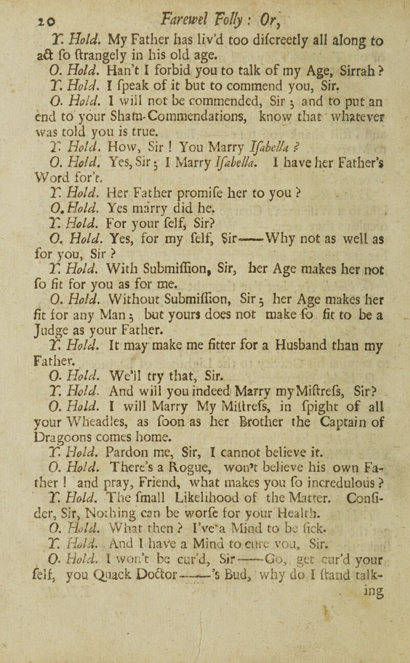 T. Hold. My Father has liv’d too difcreetly all along to aft fo ftrangely in his old age. 0. Hold. Han’t I forbid you to talk of my Age, Sirrah ? T. Hold. I fpeak of it but to commend you, Sir. O. Hold. 1 will not be commended, Sir •, and to put an end to your Shafn-Commendations, know that'whatever was told you is true. X Hold. How, Sir ! You Marry Ifabella ? 0. Hold. Yes, Sir: I Marry Ifabella. 1 have her Father’s Word for’t. Y. Hold. Her Father promife her to you ? O. Hold. Yes marry did he, Y. Hold. For your felf, Sir? O. Hold. Yes, for my felf. Sir-—Why not as well as for you, Sir ? Y. Hold. With Submiffion, Sir, her Age makes her not fo fit for you as for me. 0. Hold. Without Submiflion, Sir ^ her Age makes her fit for any Man 5 but yours does not make fo fit to be a Judge as your Father. Y. Hold. It may make me fitter for a Husband than my Father. > 2 • 0. Hold. Well try that. Sir. T. Hold. And will you indeed Marry myMiftrefs, Sir? 0. Hold. I will Marry My MiUrefs, in fpight of all your Wheadies, as foon as her Brother the Captain of Dragoons comes home. T. Hold. Pardon me, Sir, I cannot believe it. 0. Hold. There’s a Rogue, won’t believe his own Fa¬ ther ! and pray. Friend, what makes you fo incredulous ? T. Hold. The fmall Likelihood of the Matter. Canfi- der. Sir, Nothing can be worfe for your Health. 0. Hold. What then ? I’ve* a Mind to be lick. T. Hold. And 1 have a Mind to cine vou, Sir. 0- Hold. I won’t be cur’d, Sir--Go, get cur’d your felf, you Quack Do&or—-Bud, why do I hand talk- r . ing / .