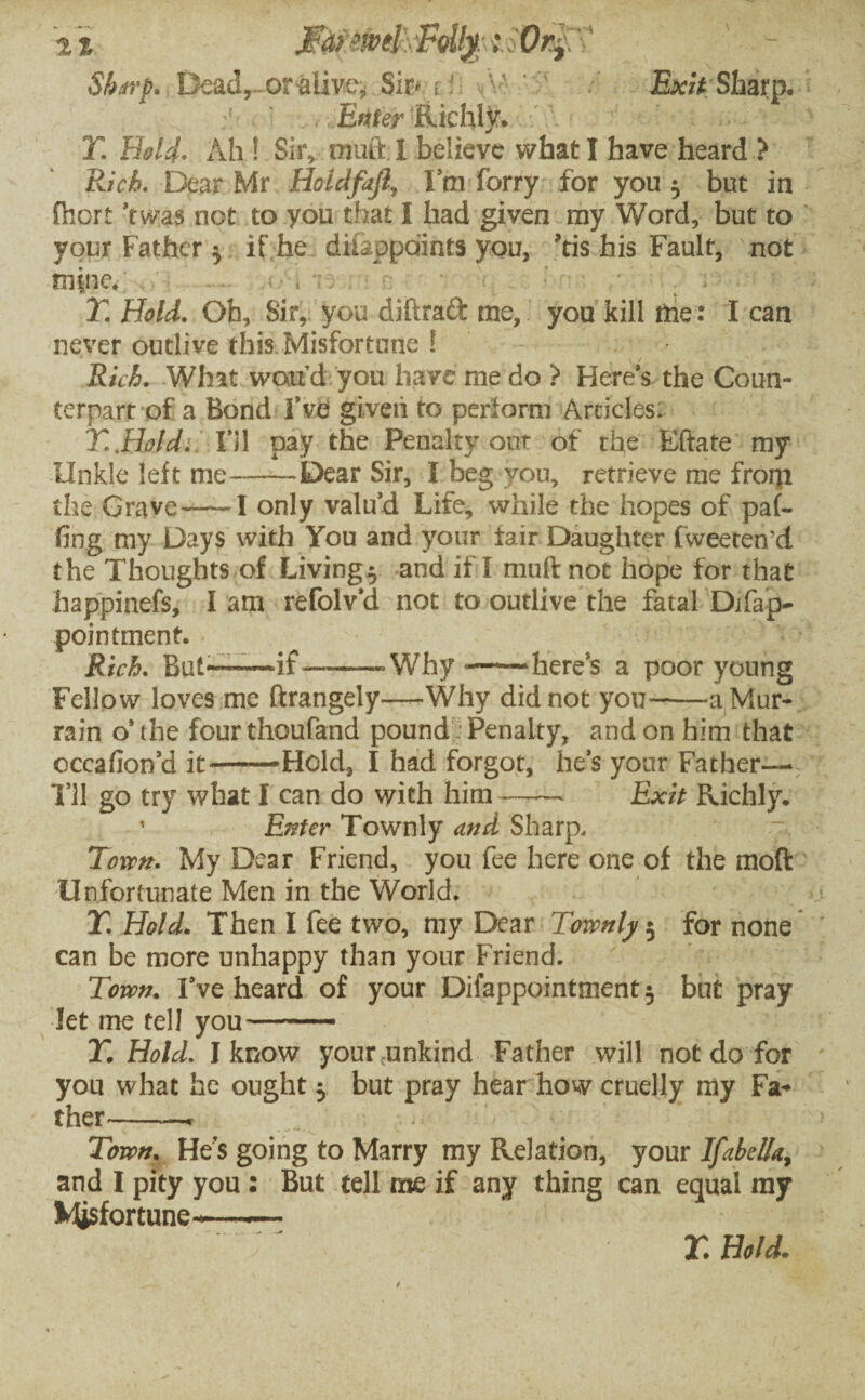 M?ew4\ Folly; Sharp* Dead, orfclive, Sir* r i M -Exit;Sharp. Enter Riehty. Y. Hold. Ah ! Sir, muft i believe what I have heard > Rich. Dear Mr Hoidfajl, Ini forry for you 3 but in fhort Was not to you that I had given my Word, but to your Father $ if he diiappdints you, ?tis his Fault, not mine. - ■; * T. Hold. Oh, Sir, you diftrad me, you kill trie: I can never outlive this Misfortune l Rid. What wand you have me do ? Here’s the Coun¬ terpart of a Bond I’ve given to perform Articles: T.Bold. I’ll pay the Penalty out of the Eftate my iinkle left me—-Dear Sir, I beg you, retrieve me from the Grave—~I only valu’d Life, while the hopes of paf- ftng my Days with You and your fair Daughter fweeteii’d the Thoughts of Livings and if I mull not hope for that happinefs, lam refolv’d not to outlive the fatal Difap- pointment. Rich. But*™~if——Why——here’s a poor young Fellow loves me ftrangely—Why did not you-—a Mur¬ rain o’the fourthoufand pound Penalty, and on him that cccafion’d it-——Hold, I had forgot, he’s your Father— I’ll go try what I can do with him- Exit Richly, ' Enter Townly and Sharp, Town. My Dear Friend, you fee here one of the moft Unfortunate Men in the World. T. Hold. Then I fee two, my Dear Townly $ for none can be more unhappy than your Friend. Town. I’ve heard of your Difappointment^ but pray let me tell you--- Y. Hold. I know your unkind Father will not do for you what he ought 5 but pray hear how cruelly my Fa¬ ther-- Town. He s going to Marry my Relation, your Ifabeffa., and I pity you : But tell me if any thing can equal my Misfortune——