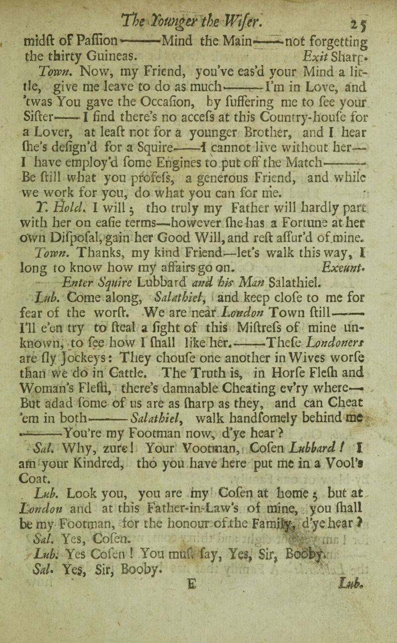 tnidft of Pafiion—--Mind the Main——not forgetting the thirty Guineas. - Exit Sharp. Town. Now, my Friend, you’ve eas’d your Mind a lit¬ tle, give me leave to do as much'-—I’m in Love, and ’twas You gave the Occafion, by fuffering me to fee your Sifter-1 find there’s no accefs at this Country-houfe for a Lover, at leaft not for a younger Brother, and I hear (he’s defign’d for a Squire.-i cannot live without her— I have employ’d fome Engines to put off the Match-— Be ftill what you profefs, a generous Friend, and while we work for you, do what you can for trie. Y. Bold. I will tho truly my Father will hardly part with her on eafie terms—.however (he has a Fortune at her own Difpofal, gain her Good Will, and reft affur’d of.mine. Town. Thanks, my kind Friend—let’s walk this way, I long to know how my affairs go on. Exeunt• Enter Squire Lubbard and his Man Salathiel. Lub. Come along, Salathiel, ■■ and keep clofe to me for fear of the worft. We are near London Town ftill-• I’ll e’en try to fteal a fight of this Miftrefs of mine un¬ known, to fee how I (hall like her.-Thefe Londoners are fly Jockeys: They choufe one another in Wives worfe than we do in Cattle, The Truth is, in Horfe Flefh and Woman’s Flefti, there’s damnable Cheating ev’ry where— But adad fome of us are as (harp as they, and can Cheat ’em in both—-Salathiel, walk handfomely behind me —-You’re my Footman now, d’ye hear > Sal. Why, zure! Your Vootman, Cofen Lubbard ! I am your Kindred, tho you have here put me in a Vool’8 Coat. - Lub. Look you, you are my Cofen at home 5 but at London and at this Father-in-Law’s of mine, you (hall be my Footman, for the honour ofthe Family, d’ye hear ? Sal. Yes, Cofen. Lub. Yes Cofen ! You mufi fay, Yes, Sir, Bobby. Sal• Yes, Sir, Booby. I? E