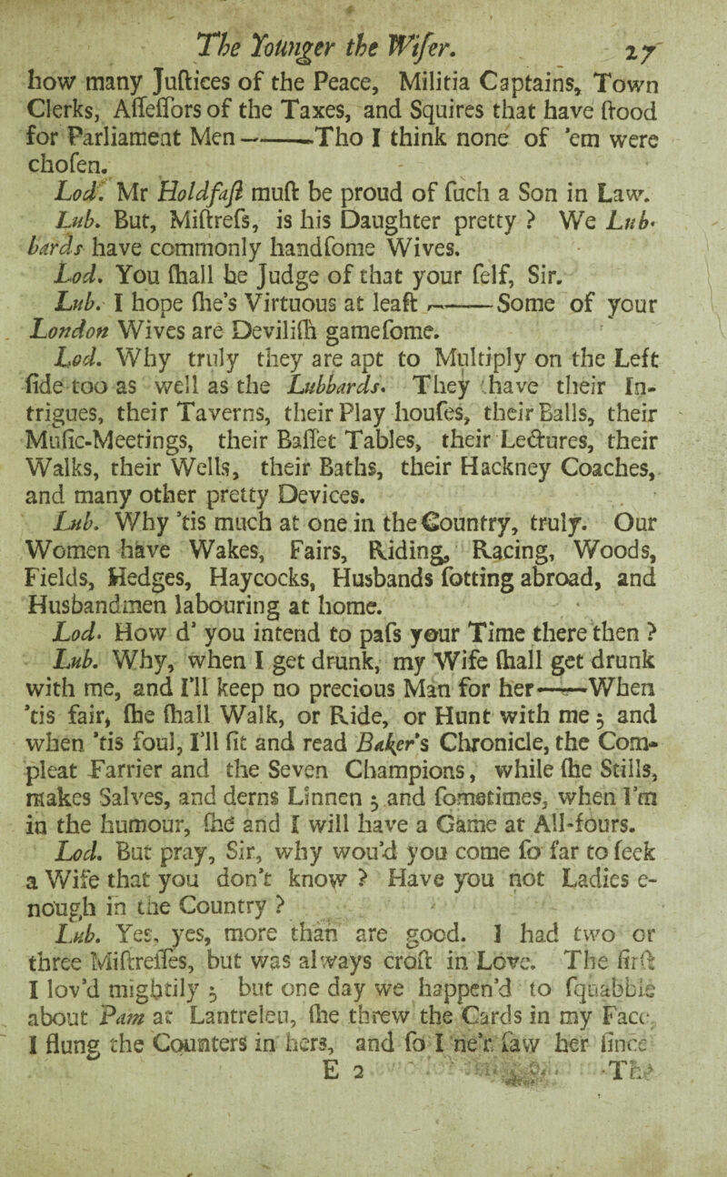 how many Juftiees of the Peace, Militia Captains, Town Clerks, Affeffors of the Taxes, and Squires that have hood for Parliament Men--Tho I think none of 'em were chofen. Lod. Mr Holdfajl muft be proud of fuch a Son in Law. hub. But, Miftrefs, is his Daughter pretty ? We Lub- bards have commonly handfome Wives. Lod. You fhall he Judge of that your felf, Sir. Lub. \ hope (lie’s Virtuous at leaft —-Some of your London Wives are Devilifh gamefome. Lod. Why truly they are apt to Multiply on the Left fide too as well as the Lubbards. They have their In¬ trigues, their Taverns, their Play houfes, their Balls, their Mufic-Meetings, their Baflet Tables, their Lectures, their Walks, their Wells, their Baths, their Hackney Coaches, and many other pretty Devices. Lub. Why 'tis much at one in the Country, truly. Our Women have Wakes, Fairs, Hiding, Racing, Woods, Fields, Hedges, Haycocks, Husbands fotting abroad, and Husbandmen labouring at home. Lod. How d' you intend to pafs your Time there then ? Lub. Why, when I get drunk, my Wife (hall get drunk with me, and I'll keep no precious Man for her——When 'tis fair, fhe fhall Walk, or Ride, or Hunt with me 5 and when 'tis foul, I’ll fit and read Baker’s Chronicle, the Coin¬ pleat Farrier and the Seven Champions, while (he Stills, makes Salves, and derns Linnen 5 and fometimes, when I’m in the humour, Che and I will have a Game at All*fours. Lod. But pray, Sir, why wou’d you come fa far to feek a Wife that you don’t know ? Have you not Ladies e- nough in the Country ? Lub. Yes. yes, more than are good. ] had two or three Miftrefies, but was always croft in Love. The fir'™: I lov’d mightily 5 but one day we happen’d (o fquabbie about Pam at Lantreleu, (Ire threw the Cards in my Face