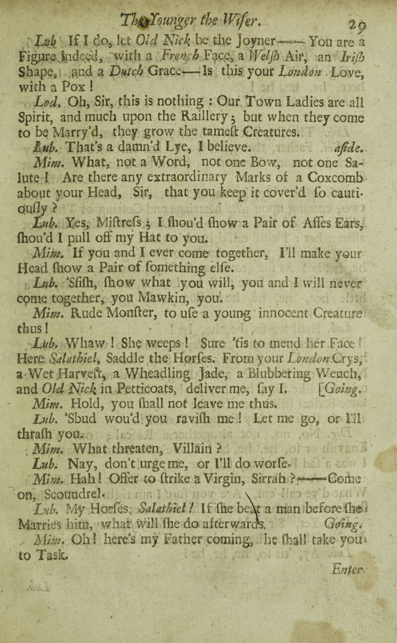 Lub If! do, let Old Nick be the Joyner-—— You are a Figure indeed, with a French Face, a Weljh Air, an Iri/b Shape, and a Dutch Grace—Is this your London Love, with a Pox! Lod. Oh, Sir, this is nothing : Our Town Ladies are all Spirit, and much upon the Raillery $ but when they come to be Marry’d, they grow the tameft Creatures. Mb. That’s a damn’d Lye, I believe. afide. Mint. What, not a Word, not one Bow, not one Sa¬ lute ! Are there any extraordinary Marks of a Coxcomb' about your Head, Sir, that you keep it cover’d fo cauti- oiufly ? Lub. Yes, Miftrefs 5 I fhou’d (how a Pair of Alies Ears, (hou’d 1 pull off my Hat to you. Mint. If you and I ever come together, I’ll make your Head (how a Pair of fomething elfe. Lub. ’Sfi(h, (how what you will, you and I will never come together, you Mawkin, you. Mint. Rude Monfter, to ufe a young innocent Creature thus! 1 • ; . , ' Lub. Whaw ! She weeps! Sure 'tis to mend her Face! Here Salat hiel% Saddle the Horfes. From your Loudon Crys, a Wet .Harveft, a Wheadling Jade, a Blubbering Wench, and Old Nick in Petticoats, deliver me, fay I. [Going. Mint. Hold, you (hall not leave me thus. Lub. ’Sbud wou’d.you ravifh me ! Let me go, or I'll thrafh you. Mint. What threaten. Villain ? Lub. Nay, don’t urge me, or I’ll do worfe. Mint. Hah! Offer to (trike a Virgin, Sirrah ?—■—-Come on. Scoundrel. \ . Lub. My Horfes; Salat hiel! If (he beat a man before (he Marries him, what Will (he do afterwarck Going. Mint. Oh! here’s my Father coming, he (hall take you ■ to Task. • • - 1 Enter