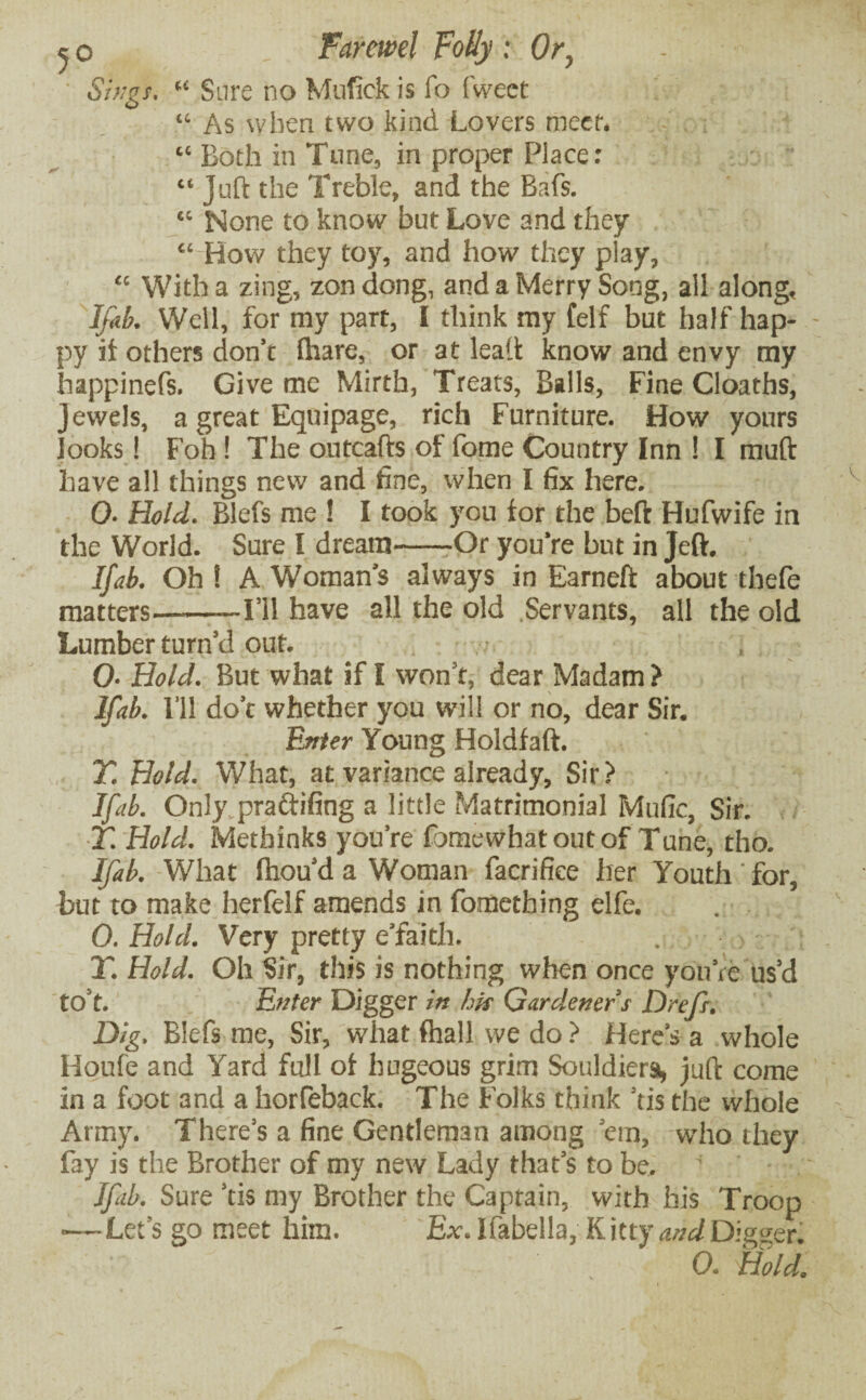 Sings. “ Sure no Mufick is fo fweet “ As when two kind Lovers meet, “ Both in Tune, in proper Place: “ Juft the Treble, and the Bafs. “ None to know but Love and they “ How they toy, and how they play, “ With a zing, zon dong, and a Merry Song, all along, Ifab. Well, for my part, I think my felf but half hap¬ py it others don’t lhare, or at lead: know and envy tny happinefs. Give me Mirth, Treats, Balls, Fine Cloaths, Jewels, a great Equipage, rich Furniture. How yours looks! Foh! The outcafts of fome Country Inn ! I muft have all things new and fine, when I fix here. 0- Hold. Blefs me ! I took you for the beft Hufwife in the World. Sure I dream-Or you’re but in Jeft. Ifab. Oh ! A Woman’s always in Earneft about thefe matters.-I’ll have all the old Servants, all the old Lumber turn’d out. 0• Hold. But what if I won’t, dear Madam ? Ifab. I’ll dot whether you will or no, dear Sir. Enter Young Holdfaft. T. Hold. What, at variance already, Sir? Ifab. Only practicing a little Matrimonial Mufic, Sir. T. Hold. Metbinks you’re fomewhat out of Tune, tho. Ifab. What Ihou’d a Woman facrifiee her Youth for, but to make herfelf amends in fometbing elfe. 0. Hold. Very pretty e'faith. T. Hold. Oh Sir, this is nothing when once you’re us’d to’t. Enter Digger in his Gardener s Drefr. Dig. Blefs me, Sir, what {hall we do ? Here’s a whole Houfe and Yard full of hugeous grim Souldiera, juft come in a foot and a horfeback. The Folks think ’tis the whole Army. There’s a fine Gentleman among ’em, who they fay is the Brother of my new Lady that’s to be. ’ ' Ifab. Sure ’tis my Brother the Captain, with his Troop •—Let’s go meet him. Ex. Ifabella, Kitty and Digger!