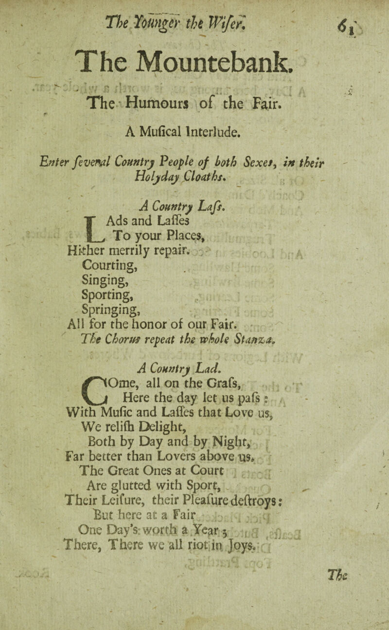 V v ' . The Mountebank. 1 V7 The Humours of the Fair. f' ’ A Mufical Interlude. ' Enter fevenal Country People of both Sexet, in their Holjday Cloatht. A Country Lafs. LAds and Lafies To your Places, Hi-tber merrily repair. Courting, Singing, Sporting, . Springing, All for the honor of our Fair. The Choruf repeat the whole Stanza, A Country Lad. COme, all on the Grafs, Here the day let us pafs: , With Mufic and Laffes that Love uss We relifh Delight, Both by Day and by Night, Far better than Lovers above us* The Great Ones at Court Are glutted with Sport, , Their Leifure, their Pleafure deftroys .* But here at a Fair One Day's, worth a Year 5 There, There we all riot in Joys, The