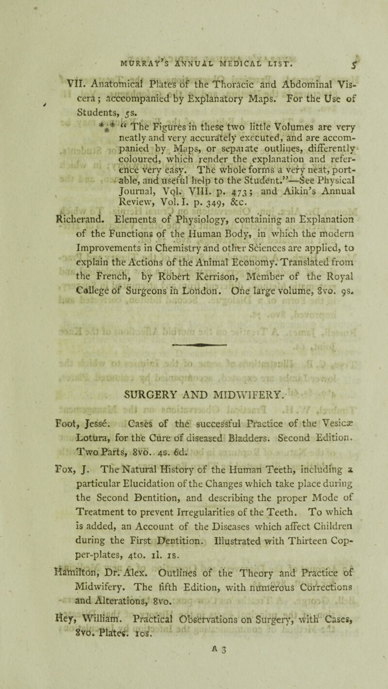 VII. Anatomical Plates of the Thoracic and Abdominal Vis¬ cera; acccompanied by Explanatory Maps. For the Use of Students, 5s. *** “ The Figures in these two little Volumes are very neatly and very accurately executed, and are accom¬ panied by Maps, or sepaiate outlines, differently coloured, which render the explanation and refer¬ ence very easy. The whole forms a very neat, port¬ able, and useful help to the Student.”—See Physical Journal, Vol. VIII. p. 473 ; and Aikin’s Annual Review, Vol. I. p. 349, &c. Richerand. Elements of Physiology, containing an Explanation of the Functions of the Human Body, in which the modern Improvements in Chemistry and other Sciences are applied, to explain the Actions of the Animal Economy. Translated from the French, by Robert Kerrison, Member of the Royal College of Surgeons in London. One large volume, 3vo. 9s. r SURGERY AND MIDWIFERY. Foot, Jesse. Cases of the successful Practice of the Vtsicx Lotura, for the Cure of diseased Bladders. Second Edition. Two Parts, 8vo. 4s. 6d. Fox, J. The Natural History of the Human Teeth, including a particular Elucidation of the Changes which take place during the Second Dentition, and describing the proper Mode of Treatment to prevent Irregularities of the Teeth. To which is added, an Account of the Diseases which affect Children during the First Dentition. Illustrated with Thirteen Cop¬ per-plates, 4to. il. is. Hamilton, Dr. Alex. Outlines of the Theory and Practice of Midwifery. The iifth Edition, with numerous Corrections and Alterations, 8vo. Hey, William. Practical Observations on Surgery, with Cases, 8vo. Plates. 10s.