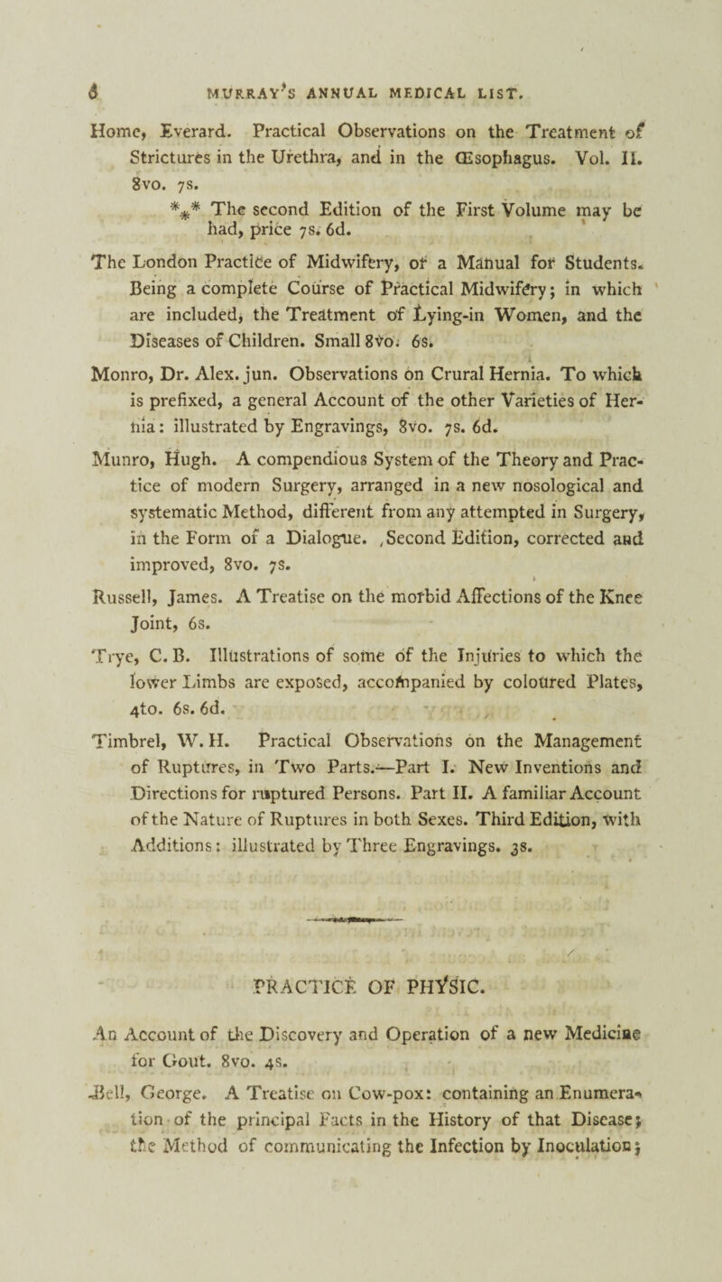 Home, Everard. Practical Observations on the Treatment of Strictures in the Urethra, and in the (Esophagus. Vol. II. 8vo. 7s. *** The second Edition of the First Volume may be had, price 7s. 6d. The London Practice of Midwifery, of a Manual fof Students. Being a complete Course of Practical Midwifery; in which are included, the Treatment of jLying-in Women, and the Diseases of Children. Small 8Y0. 6s. Monro, Dr. Alex. jun. Observations on Crural Hernia. To which is prefixed, a general Account of the other Varieties of Her¬ nia: illustrated by Engravings, 8vo. 7s. 6d. Munro, Hugh. A compendious System of the Theory and Prac¬ tice of modern Surgery, arranged in a new nosological and systematic Method, different from any attempted in Surgery, in the Form of a Dialogue. Second Edition, corrected and improved, 8vo. 7s. « Russell, James. A Treatise on the morbid Affections of the Knee Joint, 6s. Trye, C. B. Illustrations of some of the Injuries to which the lower Limbs are exposed, accompanied by coloured Plates, 4to. 6s. 6d. Timbrel, W. H. Practical Observations on the Management of Ruptures, in Two Parts.—Part I. New Inventions and Directions for ruptured Persons. Part II. A familiar Account of the Nature of Ruptures in both Sexes. Third Edition, with Additions: illustrated by Three Engravings. 3s. PRACTICE OF PHASIC. An Account of tire Discovery and Operation of a new Medicine for Gout. 8vo. 4s. -Bell, George. A Treatise on Cow-pox: containing anEnumcra* tion of the principal Facts in the History of that Disease; the Method of communicating the Infection by Inoculation;