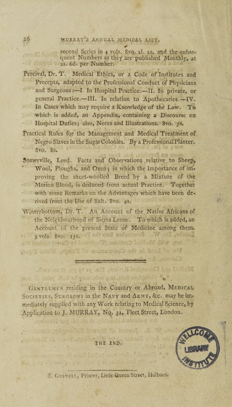 #»• second Scries in 4 vols. 8vo, al. as. and the subse¬ quent Numbers as they are published Monthly, at as. 6d. per Number. Percival, Dr. T. Medical Ethics, or a Code of Institutes and Precepts, adapted to the Professional Conduct of Physicians and Surgeons:—I. In Hospital Practice.—II. In private, or general Practice.—III. In relation to Apothecaries.—IV. In Cases which may require a Knowledge of the Law. To which is added, an Appendix, containing a Discourse on Hospital Duties; also, Notes and Illustrations. 8vo. 5s. Practical Rules for the Management and Medical Treatment of Negro Slaves in the Sugar Colonies. By a Professional Planter. 8vo. 8 s. Somerville, Lord. Facts and Observations relative to Sheep,. Wool, Ploughs, and Oxen ; in which the Importance of im» proving the short-woolled Breed by a Mixture of the Merino Blood, is deduced from actual Practice. Together with some Remarks on the Advantages which have been de¬ rived from the Use of Salt. 8vo. 4s. Winterbottom, Dr. T. An Account of the Native Africans of the Neighbourhood of Sierra Leone. To which is added, an Account ‘ of the present State of Medicine among them., a vols. Svo. 15s. ' Gentlemen residing in the Country or Abroad, Medical Societies, Surgeons in the Navy and Army, &c. may be im¬ mediately supplied with any Work relating to Medical Science, by Application to J. MURRAY, Nq. 32, Fleet Street, London. & ?. Gosnku , Printer, Little Queen Street, Holborn*