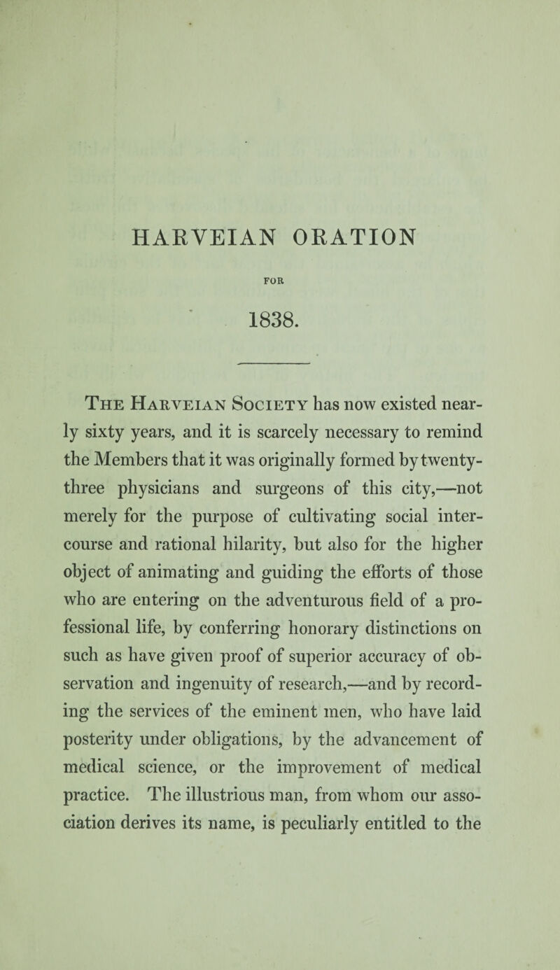 HARVEIAN ORATION FOR 1838. The Harveian Society has now existed near¬ ly sixty years, and it is scarcely necessary to remind the Members that it was originally formed by twenty- three physicians and surgeons of this city,—not merely for the purpose of cultivating social inter¬ course and rational hilarity, hut also for the higher object of animating and guiding the efforts of those who are entering on the adventurous field of a pro¬ fessional life, by conferring honorary distinctions on such as have given proof of superior accuracy of ob¬ servation and ingenuity of research,—and by record¬ ing the services of the eminent men, who have laid posterity under obligations, by the advancement of medical science, or the improvement of medical practice. The illustrious man, from whom our asso¬ ciation derives its name, is peculiarly entitled to the