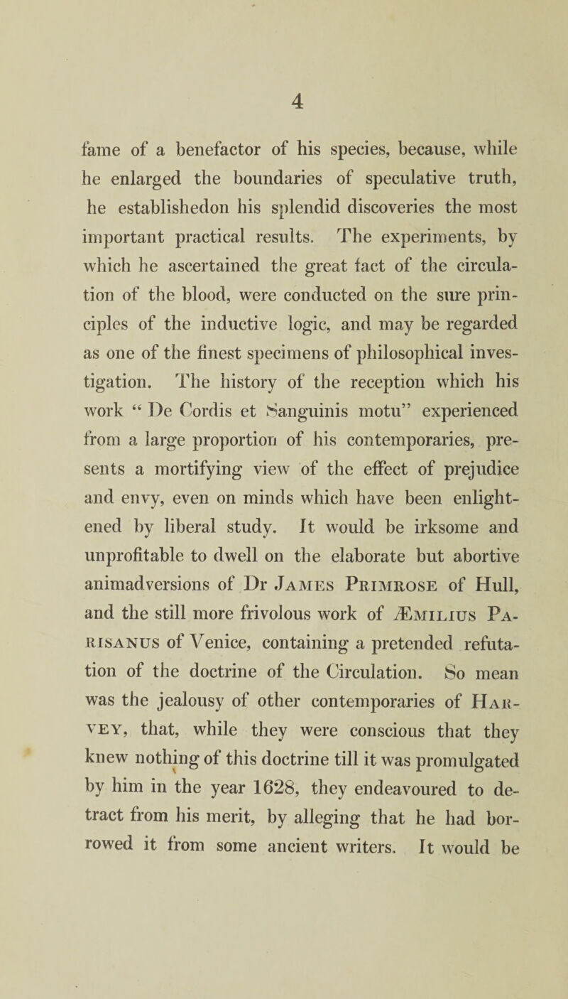 fame of a benefactor of his species, because, while he enlarged the boundaries of speculative truth, he establishedon his splendid discoveries the most important practical results. The experiments, by which he ascertained the great tact of the circula¬ tion of the blood, were conducted on the sure prin¬ ciples of the inductive logic, and may be regarded as one of the finest specimens of philosophical inves¬ tigation. The history of the reception which his work “ De Cordis et Sanguinis motu” experienced from a large proportion of his contemporaries, pre¬ sents a mortifying view of the effect of prejudice and envy, even on minds which have been enlight¬ ened by liberal study. It would be irksome and unprofitable to dwell on the elaborate but abortive animadversions of Dr James Primrose of Hull, and the still more frivolous work of 4£milius Pa- risanus of Venice, containing a pretended refuta¬ tion of the doctrine of the Circulation. So mean was the jealousy of other contemporaries of Har¬ vey, that, while they were conscious that they knew nothing of this doctrine till it was promulgated by him in the year 1628, they endeavoured to de¬ tract from his merit, by alleging that he had bor¬ rowed it from some ancient writers. It would be