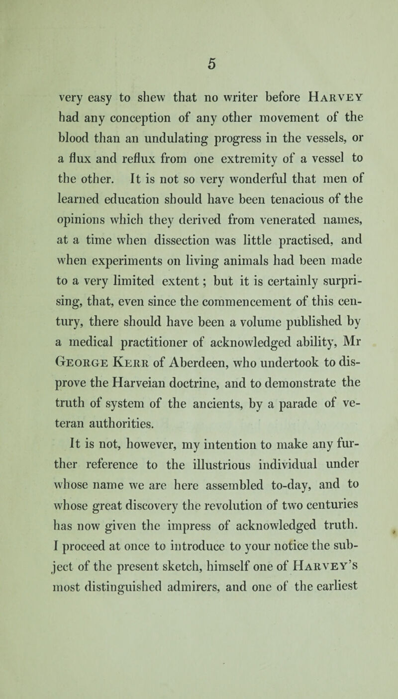 very easy to shew that no writer before Harvey had any conception of any other movement of the blood than an undulating progress in the vessels, or a flux and reflux from one extremity of a vessel to the other. It is not so very wonderful that men of J learned education should have been tenacious of the opinions which they derived from venerated names, at a time when dissection was little practised, and when experiments on living animals had been made to a very limited extent; but it is certainly surpri¬ sing, that, even since the commencement of this cen¬ tury, there should have been a volume published by a medical practitioner of acknowledged ability, Mr George Kerr of Aberdeen, who undertook to dis¬ prove the Harveian doctrine, and to demonstrate the truth of system of the ancients, by a parade of ve¬ teran authorities. It is not, however, my intention to make any fur¬ ther reference to the illustrious individual under wdiose name we are here assembled to-day, and to whose great discovery the revolution of two centuries has now given the impress of acknowledged truth. I proceed at once to introduce to your notice the sub¬ ject of the present sketch, himself one of Harvey’s most distinguished admirers, and one of the earliest