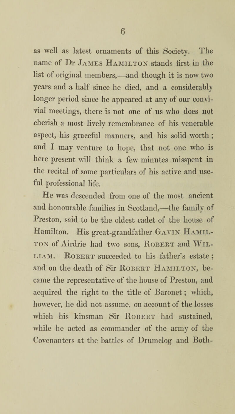 as well as latest ornaments of this Society. The name of Dr James Hamilton stands first in the list of original members,—and though it is now two years and a half since he died, and a considerably longer period since he appeared at any of our convi¬ vial meetings, there is not one of us who does not cherish a most livelv remembrance of his venerable aspect, his graceful manners, and his solid worth ; and I may venture to hope, that not one who is here present will think a few minutes misspent in the recital of some particulars of his active and use¬ ful professional life. He was descended from one of the most ancient and honourable families in Scotland,—the family of Preston, said to be the oldest cadet of the house of Hamilton. His great-grandfather Gavin Hamil¬ ton of Airdrie had two sons, Robert and Wil¬ liam. Robert succeeded to his father’s estate; and on the death of Sir Robert Hamilton, be¬ came the representative of the house of Preston, and acquired the right to the title of Baronet; which, however, he did not assume, on account of the losses which his kinsman Sir Robert had sustained, while he acted as commander of the army of the Covenanters at the battles of Drum clog and Both-