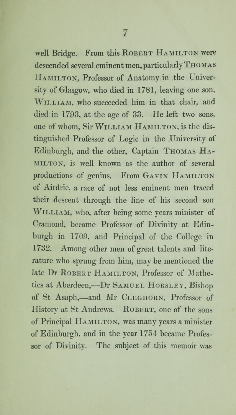 well Bridge. From this Robert Hamilton were descended several eminent men, particularly Thomas Hamilton, Professor of Anatomy in the Univer¬ sity of Glasgow, who died in 1781, leaving one son, William, who succeeded him in that chair, and died in 1793, at the age of 33. He left two sons, one of whom, Sir William Hamilton, is the dis¬ tinguished Professor of Logic in the University of Edinburgh, and the other, Captain Thomas Ha¬ milton, is well known as the author of several productions of genius. From Gavin Hamilton of Airdrie, a race of not less eminent men traced their descent through the line of his second son William, who, after being some years minister of Cramond, became Professor of Divinity at Edin¬ burgh in 1709, and Principal of the College in 1732. Among other men of great talents and lite¬ rature who sprung from him, may be mentioned the late Dr Robert Hamilton, Professor of Mathe- tics at Aberdeen,—Dr Samuel Horsley, Bishop of St Asaph,—and Mr Cleghorn, Professor of History at St Andrews. Robert, one of the sons of Principal Hamilton, was many years a minister of Edinburgh, and in the year 1754 became Profes¬ sor of Divinity. The subject of this memoir was