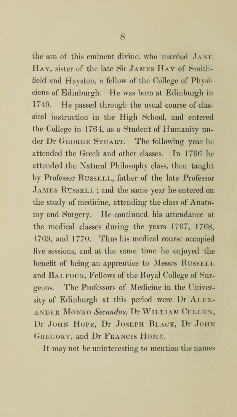 the son of this eminent divine, who married Jane Hay, sister of the late Sir James Hay of Smith- field and Hayston, a fellow of the College of Physi¬ cians of Edinburgh. He was born at Edinburgh in 1749. He passed through the usual course of clas¬ sical instruction in the High School, and entered the College in 1764, as a Student of Humanity un¬ der Dr George Stuart. The following year he attended the Greek and other classes. In 1766 he attended the Natural Philosophy class, then taught by Professor Russell, father of the late Professor James Russell ; and the same year he entered on the study of medicine, attending the class of Anato¬ my and Surgery. He continued his attendance at the medical classes during the years 1767, 1768, 1769, and 1770. Thus his medical course occupied five sessions, and at the same time he enjoyed the benefit of being an apprentice to Messrs Russell and Balfour, Fellows of the Royal College of Sur¬ geons. The Professors of Medicine in the Univer¬ sity of Edinburgh at this period were Dr Alex¬ ander Monro Secundus, Dr William Cullen, Dr John Hope, Dr Joseph Black, Dr John Gregory, and Dr Francis Home. It may not be uninteresting to mention the names