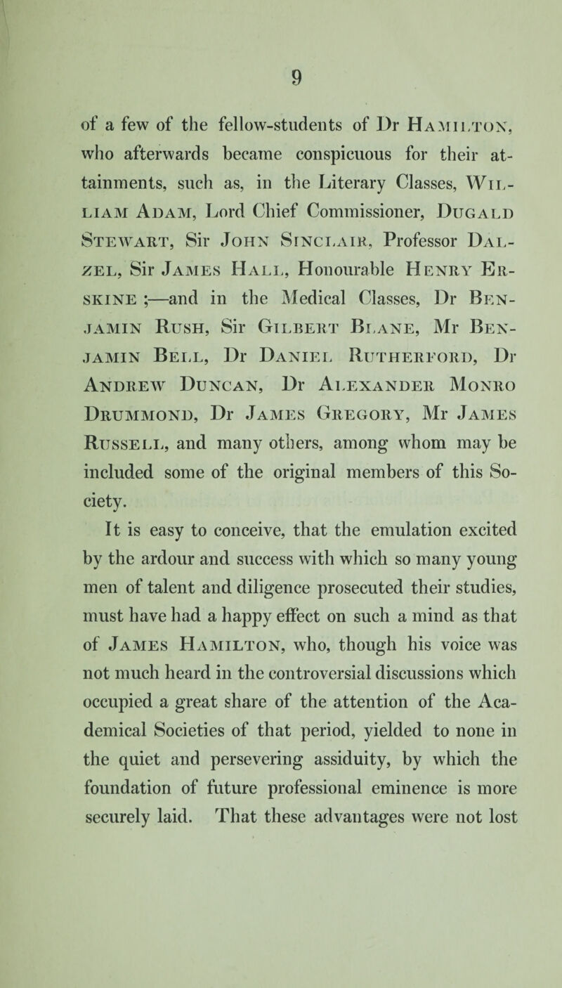 of a few of the fellow-students of l)r Hamilton, who afterwards became conspicuous for their at¬ tainments, such as, in the Literary Classes, Wil¬ liam Adam, Lord Chief Commissioner, Dugald Stewart, Sir John Sinclair, Professor Dal- zel, Sir James Hall, Honourable Henry Er- skine ;—and in the Medical Classes, Dr Ben¬ jamin Rush, Sir Gilbert Blane, Mr Ben¬ jamin Bell, Dr Daniel Rutherford, Di- Andrew Duncan, Dr Alexander Monro Drummond, Dr James Gregory, Mr James Russell, and many others, among whom may be included some of the original members of this So¬ ciety. It is easy to conceive, that the emulation excited by the ardour and success with which so many young men of talent and diligence prosecuted their studies, must have had a happy effect on such a mind as that of James Hamilton, who, though his voice was not much heard in the controversial discussions which occupied a great share of the attention of the Aca¬ demical Societies of that period, yielded to none in the quiet and persevering assiduity, by which the foundation of future professional eminence is more securely laid. That these advantages were not lost