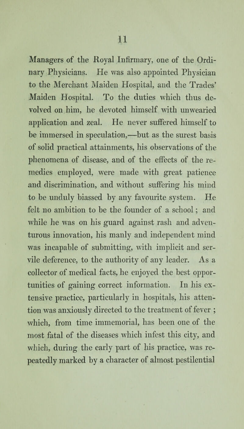Managers of the Royal Infirmary, one of the Ordi¬ nary Physicians. He was also appointed Physician to the Merchant Maiden Hospital, and the Trades’ Maiden Hospital. To the duties which thus de¬ volved on him, he devoted himself with unwearied application and zeal. He never suffered himself to be immersed in speculation,—but as the surest basis of solid practical attainments, his observations of the phenomena of disease, and of the effects of the re¬ medies employed, were made with great patience and discrimination, and without suffering his mind to be unduly biassed by any favourite system. He felt no ambition to be the founder of a school; and while he was on his guard against rash and adven¬ turous innovation, his manly and independent mind was incapable of submitting, with implicit and ser¬ vile deference, to the authority of any leader. As a collector of medical facts, he enjoyed the best oppor¬ tunities of gaining correct information. In his ex¬ tensive practice, particularly in hospitals, his atten¬ tion was anxiously directed to the treatment of fever ; which, from time immemorial, has been one of the most fatal of the diseases which infest this city, and which, during the early part of his practice, was re¬ peatedly marked by a character of almost pestilential