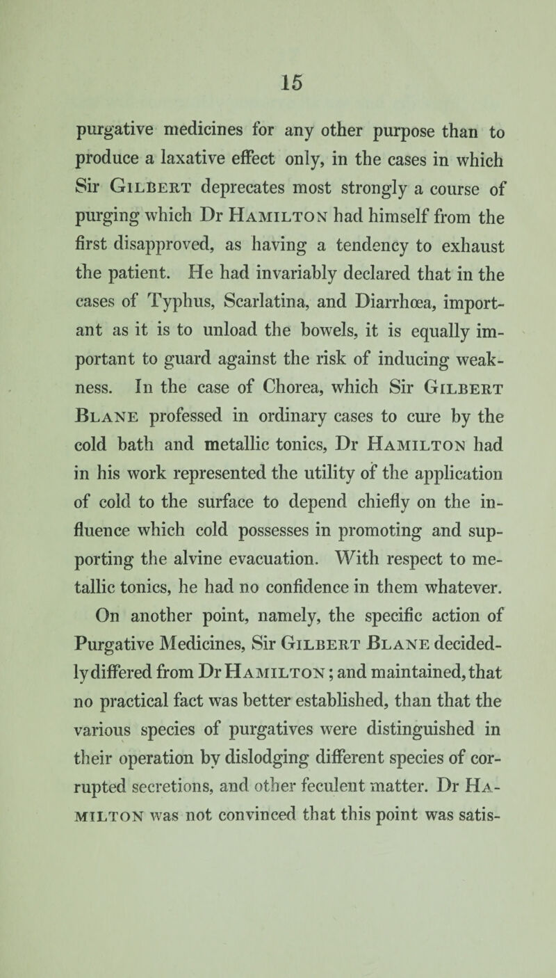 purgative medicines for any other purpose than to produce a laxative effect only, in the cases in which Sir Gilbert deprecates most strongly a course of purging which Dr Hamilton had himself from the first disapproved, as having a tendency to exhaust the patient. He had invariably declared that in the cases of Typhus, Scarlatina, and Diarrhoea, import¬ ant as it is to unload the bowels, it is equally im¬ portant to guard against the risk of inducing weak¬ ness. In the case of Chorea, which Sir Gilbert Blane professed in ordinary cases to cure by the cold bath and metallic tonics, Dr Hamilton had in his work represented the utility of the application of cold to the surface to depend chiefly on the in¬ fluence which cold possesses in promoting and sup¬ porting the alvine evacuation. With respect to me¬ tallic tonics, he had no confidence in them whatever. On another point, namely, the specific action of Purgative Medicines, Sir Gilbert Blane decided¬ ly differed from Dr Hamilton ; and maintained, that no practical fact was better established, than that the various species of purgatives were distinguished in their operation by dislodging different species of cor¬ rupted secretions, and other feculent matter. Dr Ha¬ milton was not convinced that this point was satis-