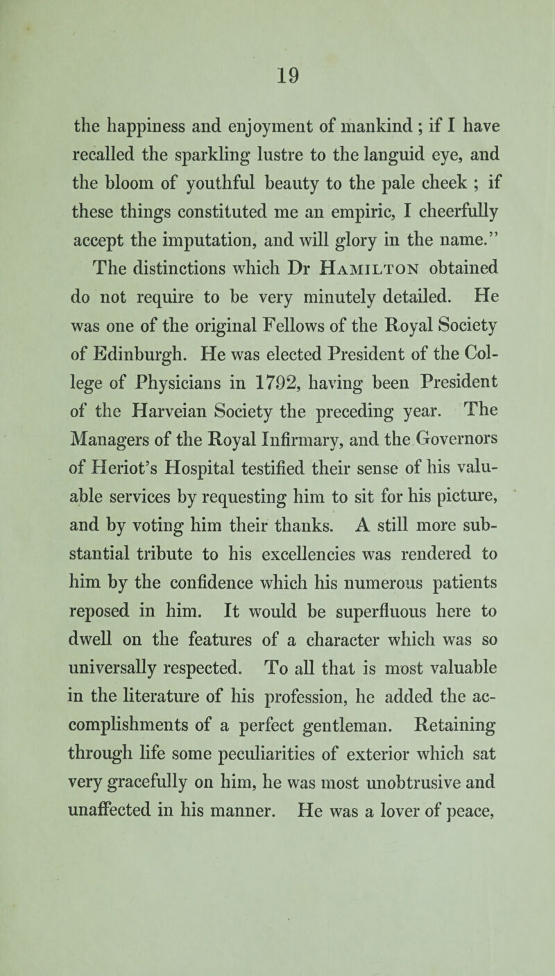 the happiness and enjoyment of mankind ; if I have recalled the sparkling lustre to the languid eye, and the bloom of youthful beauty to the pale cheek ; if these things constituted me an empiric, I cheerfully accept the imputation, and will glory in the name.” The distinctions which Dr Hamilton obtained do not require to be very minutely detailed. He was one of the original Fellows of the Royal Society of Edinburgh. He was elected President of the Col¬ lege of Physicians in 1792, having been President of the Harveian Society the preceding year. The Managers of the Royal Infirmary, and the Governors of Heriot’s Hospital testified their sense of his valu¬ able services by requesting him to sit for his picture, and by voting him their thanks. A still more sub¬ stantial tribute to his excellencies was rendered to him by the confidence which his numerous patients reposed in him. It would be superfluous here to dwell on the features of a character which was so universally respected. To all that is most valuable in the literature of his profession, he added the ac¬ complishments of a perfect gentleman. Retaining through life some peculiarities of exterior which sat very gracefully on him, he was most unobtrusive and unaffected in his manner. He was a lover of peace,