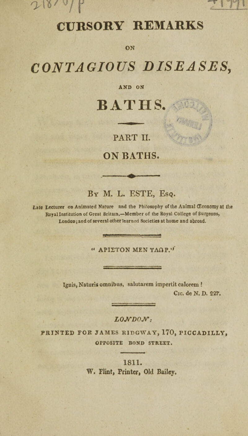 *71TH '■>/ \J CURSORY REMARKS ON CONTAGIOUS DISEASES, AND ON BATHS. ff PART II. ON BATHS. By M. L. ESTE, Esq. Late Lecturer on Animated Nature and the Philosophy of the Animal (Economy at the Royal Institution of Great Britain.—Member of the Royal College of Surgeons, London; and of several other learned Societies at home and abroad. “ APISTON MEN YAOP.’'' Ignis, Naturis omnibus, salutarem impertit calorem ! Cic. de N. D. VL7. LONDON\. PRINTED FOR JAMES RIDGWAY, 170, PICCADILLY, OPPOSITE BOND STREET. 1811. W. Flint, Printer, Old Bailey.