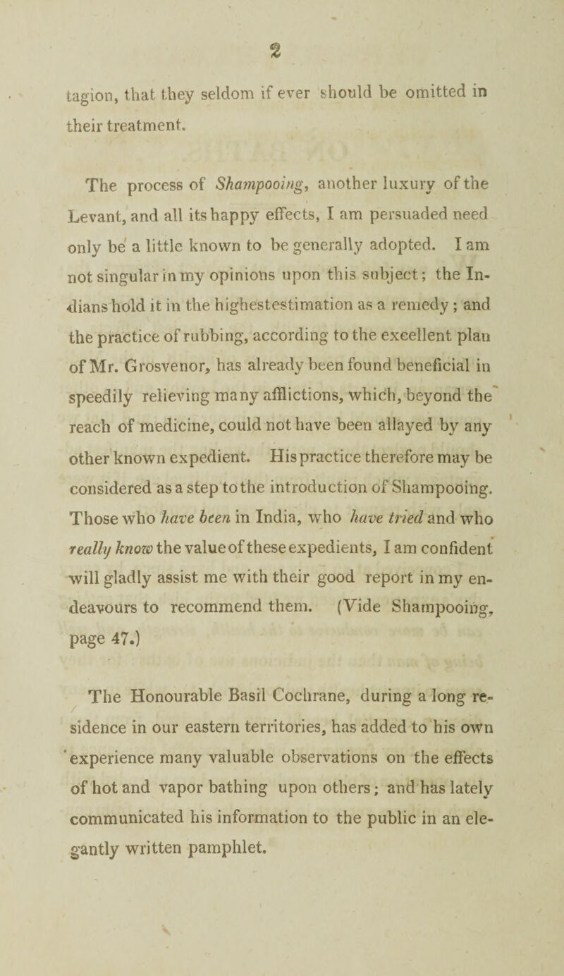 tagion, that they seldom if ever should be omitted in their treatment. The process of Shatiipooing, another luxury of the Levant, and all its happy effects, I am persuaded need only be a little known to be generally adopted. I am not singular in my opinions upon this subject; the In¬ dians hold it in the highestestimation as a remedy ; and the practice of rubbing, according to the excellent plan of Mr. Grosvenor, has already been found beneficial in speedily relieving many afflictions, which, beyond the' reach of medicine, could not have been allayed by any other known expedient. His practice therefore may be considered as a step to the introduction of Shampooing. Those who have been in India, who have tried and who really knozo the value of these expedients, I am confident will gladly assist me with their good report in my en¬ deavours to recommend them. (Vide Shampooing, page 47.) The Honourable Basil Cochrane, during a long re¬ sidence in our eastern territories, has added to his own experience many valuable observations on the effects of hot and vapor bathing upon others; and has lately communicated his information to the public in an ele¬ gantly written pamphlet.