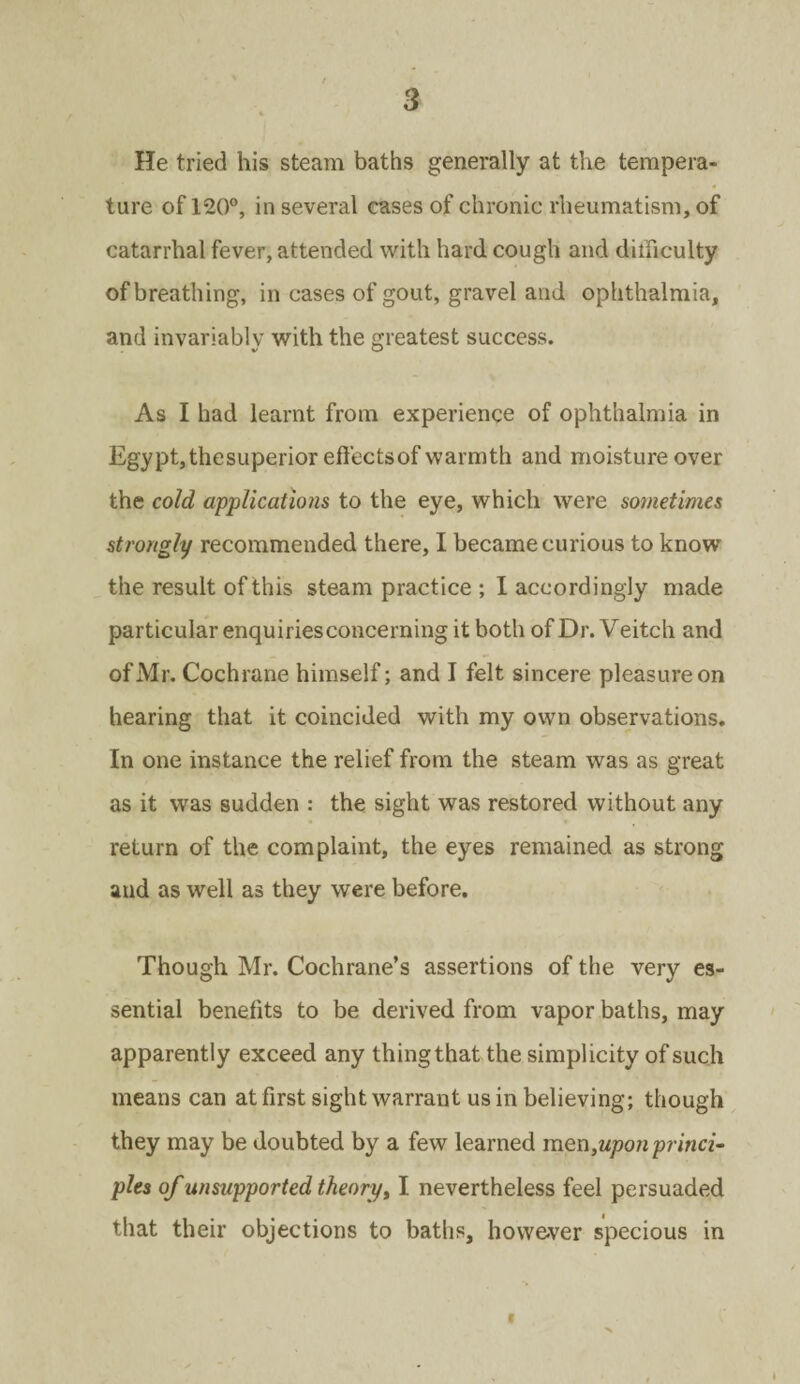 He tried his steam baths generally at the tempera¬ ture of 120°, in several cases of chronic rheumatism, of catarrhal fever, attended with hard cough and difficulty of breathing, in cases of gout, gravel and ophthalmia, and invariably with the greatest success. As I had learnt from experience of ophthalmia in Egypt,thesuperior effectsof warmth and moisture over the cold applications to the eye, which were sometimes strongly recommended there, I became curious to know the result of this steam practice ; I accordingly made particular enquiries concerning it both of Dr. Veitch and of Mr. Cochrane himself; and I felt sincere pleasure on hearing that it coincided with my own observations. In one instance the relief from the steam was as great as it was sudden : the sight was restored without any return of the complaint, the eyes remained as strong and as well as they were before. Though Mr. Cochrane’s assertions of the very es¬ sential benefits to be derived from vapor baths, may apparently exceed any thing that the simplicity of such means can at first sight warrant us in believing; though they may be doubted by a few learned men,upon princi¬ ples of unsupported theory, I nevertheless feel persuaded that their objections to baths, however specious in i X