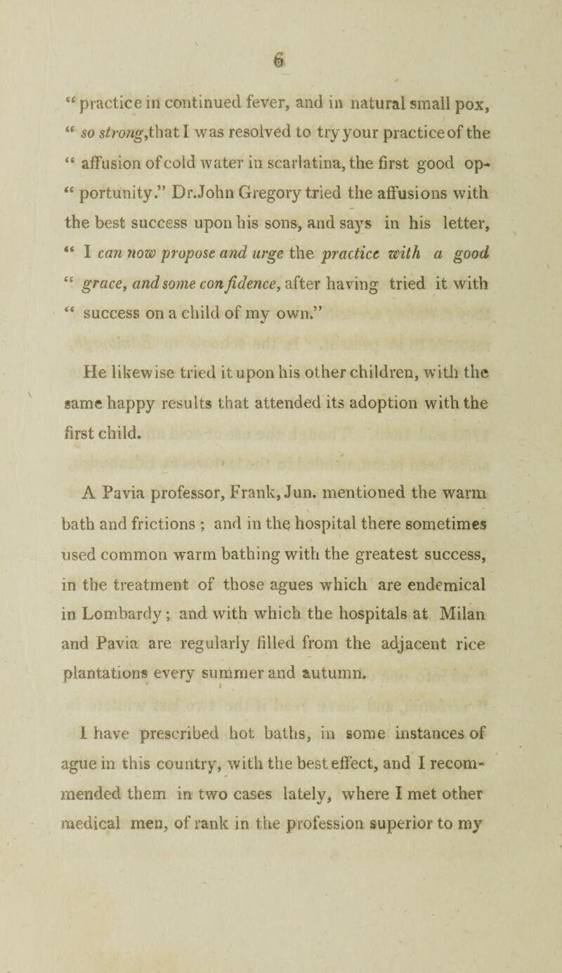 “ practice in continued fever, and in natural small pox, “ so strong,that I was resolved to try your practiceof the “ affusion of cold water in scarlatina, the first good op- “ portunity.” Dr.John Gregory tried the affusions with the best success upon his sons, and says in his letter, “ I can now propose and urge the practice with a good “ grace, and some confidence, after having tried it with “ success on a child of my own.” He likewise tried it upon his other children, with the same happy results that attended its adoption with the first child. *# A Pavia professor, Frank, Jun. mentioned the warm bath and frictions ; and in the hospital there sometimes used common wrarm bathing with the greatest success, in the treatment of those agues which are endemical in Lombardy; and with which the hospitals at Milan and Pavia are regularly filled from the adjacent rice plantations every summer and autumn. I have prescribed hot baths, in some instances of ague in this country, with the best effect, and I recom¬ mended them in two cases lately, where I met other medical men, of rank in the profession superior to my