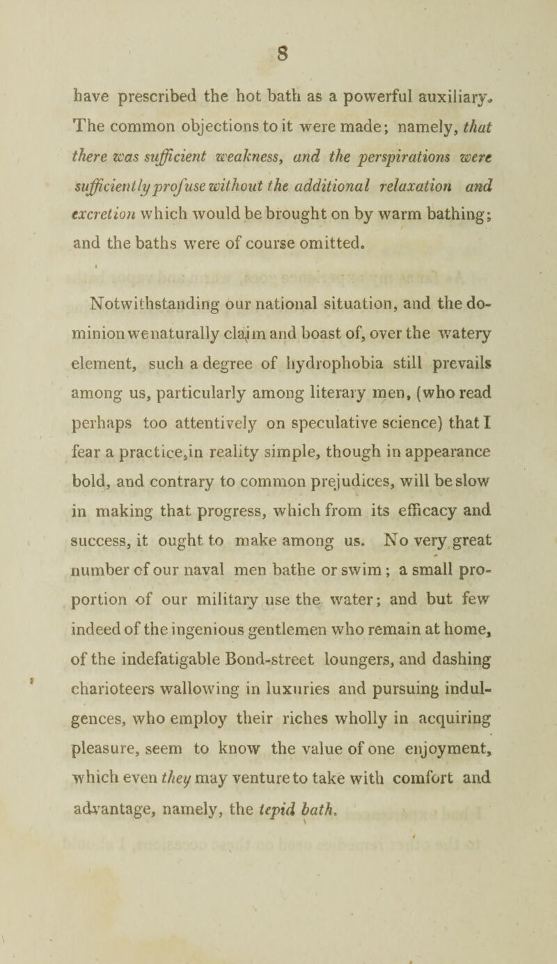 have prescribed the hot bath as a powerful auxiliary. The common objections to it were made; namely, that there teas sufficient weakness, and the perspirations were sufficiently profuse without the additional relaxation and excretion which would be brought on by warm bathing; and the baths were of course omitted. i Notwithstanding our national situation, and the do¬ minion we naturally clajm and boast of, over the watery element, such a degree of hydrophobia still prevails among us, particularly among literary men, (who read perhaps too attentively on speculative science) that I fear a practice,in reality simple, though in appearance bold, and contrary to common prejudices, will be slow in making that progress, which from its efficacy and success, it ought to make among us. No very great number of our naval men bathe or swim; a small pro¬ portion of our military use the water; and but few indeed of the ingenious gentlemen who remain at home, of the indefatigable Bond-street loungers, and dashing charioteers wallowing in luxuries and pursuing indul¬ gences, who employ their riches wholly in acquiring pleasure, seem to know the value of one enjoyment, which even they may venture to take with comfort and advantage, namely, the tepid hath. \