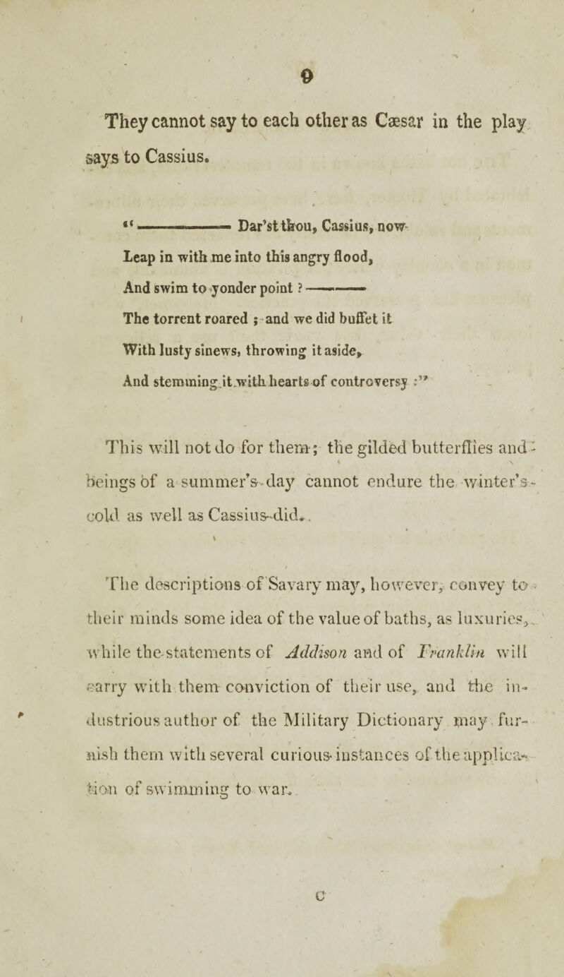 They cannot say to each other as Caesar in the play says to Cassius. “ m. ...— Dar’stthou, Cassius, now i Leap in with me into this angry flood, And swim to yonder point ? ——— The torrent roared ; and we did buffet it With lusty sinews, throwing it aside. And stemraing.it.with hearts of controversy This will not do for them; the gilded butterflies and- % \ beings of a summer’s day cannot endure the winter’s- cold as well as Cassius did.. t The descriptions of Savarv may, however, convey to • their minds some idea of the value of baths, as luxuries,., while the-statements of Addison and of Franklin will carry with them conviction of their use, and the in¬ dustrious author of the Military Dictionary may fur¬ nish them with several curious instances of the applica¬ tion of swimming to war. c