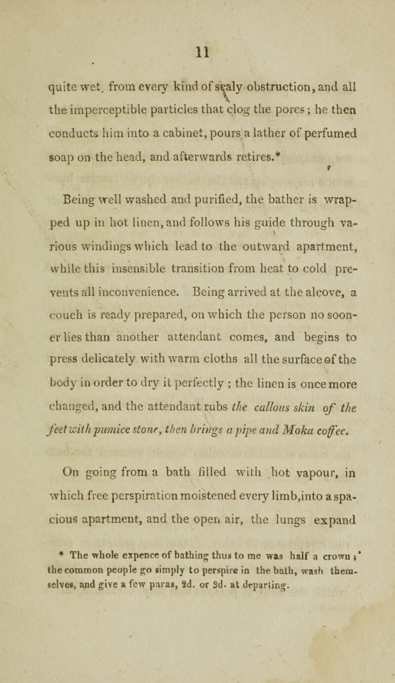 quite wet, from every kind of scaly obstruction, and all the imperceptible particles that clog the pores; he then ✓ conducts him into a cabinet, pours a lather of perfumed soap on the head, and afterwards retires.* t Being well washed and purified, the bather is wrap¬ ped up in hot linen, and follows his guide through va¬ rious windings which lead to the outward apartment, while this insensible transition from heat to cold pre¬ vents all inconvenience. Being arrived at the alcove, a couch is ready prepared, on which the person no soon¬ er lies than another attendant comes, and begins to press delicately with warm cloths all the surface of the body in order to dry it perfectly ; the linen is once more changed, and the attendant rubs the callous skin of the feet zsithpumice stone, then brings a pipe and Moka cofee. On going from a bath filled with hot vapour, in which free perspiration moistened every limb,into a spa¬ cious apartment, and the open air, the lungs expand * The whole expence of bathing thus to me was half a crown;* the common people go simply to perspire in the bath, wash them- selves, and give a few paras, 2d. or Sd. at departing.