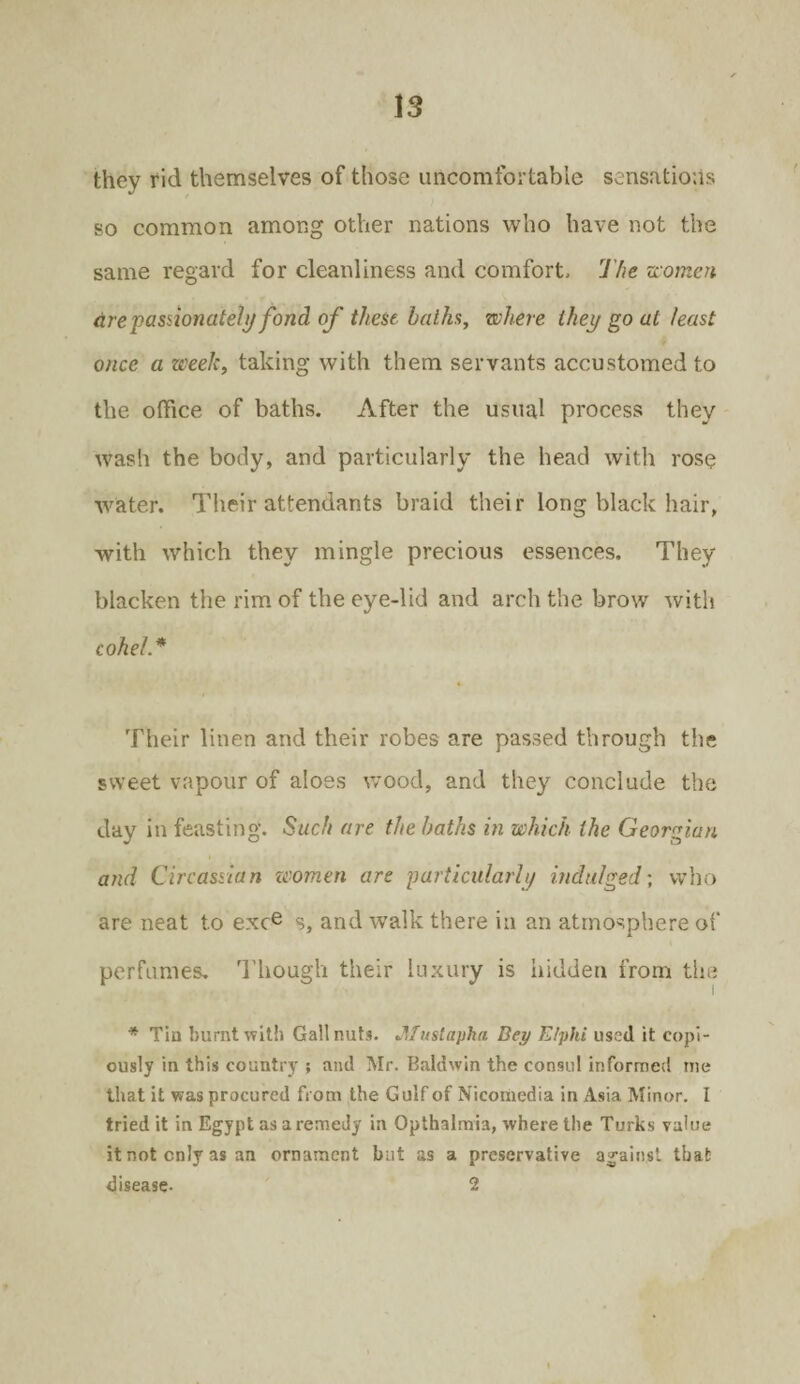 they fid themselves of those uncomfortable sensations so common among other nations who have not the same regard for cleanliness and comfort. The women are passionately fond of these baths, where they go at least once a week, taking with them servants accustomed to the office of baths. After the usual process they wash the body, and particularly the head with rose water. Their attendants braid their long black hair, with which they mingle precious essences. They blacken the rim of the eye-lid and arch the brow with coheL* Their linen and their robes are passed through the sweet vapour of aloes wood, and they conclude the day in feasting. Such are the baths in which the Georgian and Circassian zcomen are particularly indulged; who are neat to exce s, and walk there in an atmosphere of perfumes. Though their luxury is hidden from the * Tin burnt with Gall nuts. Jlf ustapha Bey E/phi used it copi¬ ously in this country ? and Mr. Baldwin the consul informed me that it was procured from the Gulf of Nicomedia in Asia Minor. I tried it in Egypt as a remedy in Opthalmia, where the Turks value it not only as an ornament but as a preservative against that disease- 2