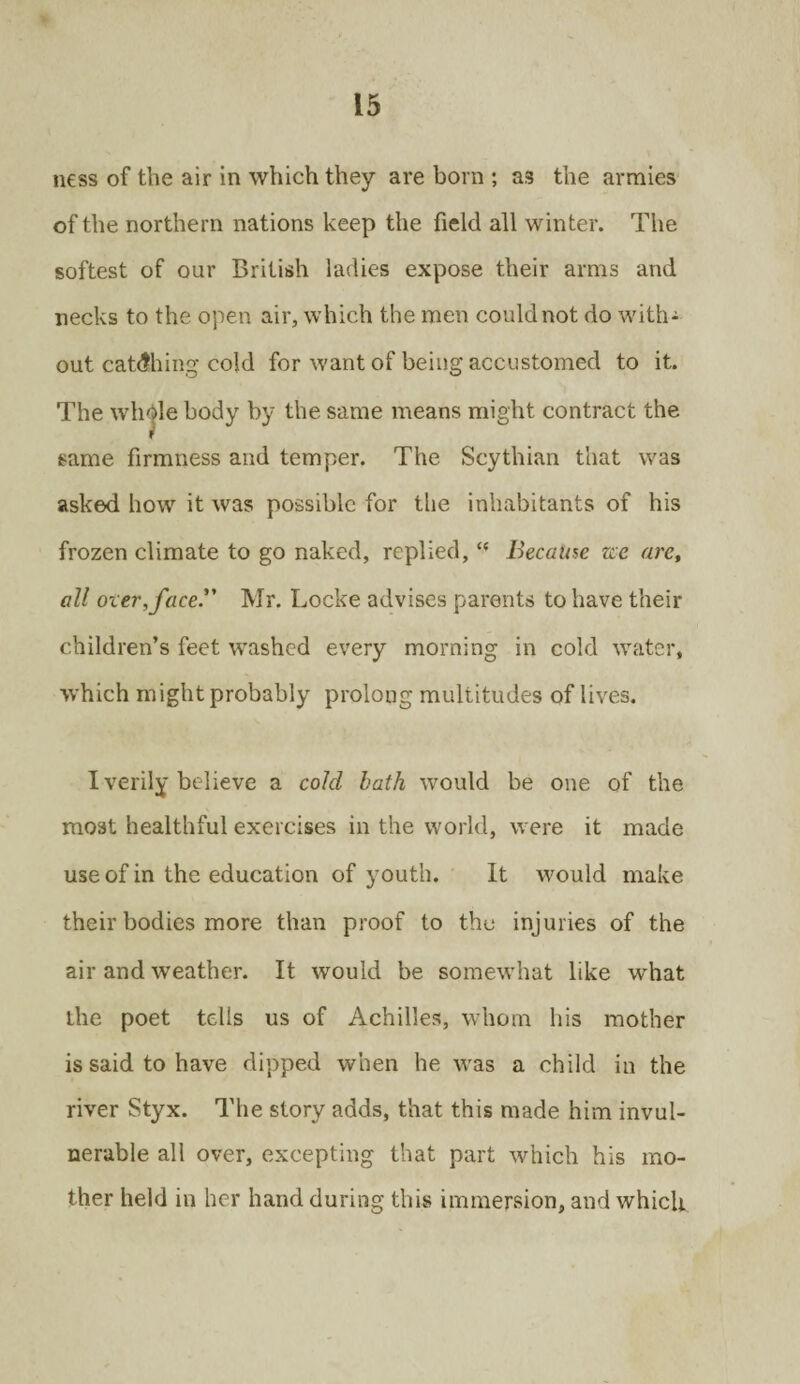 ness of the air in which they are born ; as the armies of the northern nations keep the field all winter. The softest of our British ladies expose their arms and necks to the open air, which the men could not do with¬ out catching cold for want of being accustomed to it. The whole body by the same means might contract the same firmness and temper. The Scythian that was asked how it was possible for the inhabitants of his frozen climate to go naked, replied,t( Because zee are, all oxer, face. Mr. Locke advises parents to have their children’s feet washed every morning in cold water, which might probably prolong multitudes of lives. I verily believe a cold bath would be one of the most healthful exercises in the world, were it made use of in the education of youth. It would make their bodies more than proof to the injuries of the air and weather. It would be somewhat like what the poet tells us of Achilles, whom his mother is said to have dipped when he was a child in the river Styx. The story adds, that this made him invul¬ nerable all over, excepting that part which his mo¬ ther held in her hand during this immersion, and which