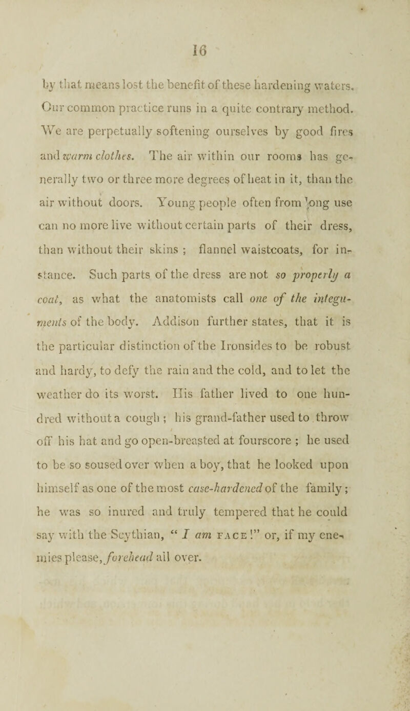 by that means lost the benefit of these hardening waters. Our common practice runs in a quite contrary method. Yvre are perpetually softening ourselves by good fires and warm clothes. The air within our rooms has ge¬ nerally two or three more degrees of heat in it, than the air without doors. Young people often from’ong use can no more live without certain parts of their dress, than without their skins ; flannel waistcoats, for in¬ stance. Such parts of the dress are not so properly a coal, as v/hat the anatomists call one of the integu¬ ments of the body. Addison further states, that it is the particular distinction of the Ironsides to be robust and hardy, to defy the rain and the cold, and to let the weather do its worst. IIis father lived to one hun¬ dred without a cough ; his grand-father used to throw / off his hat and go open-breasted at fourscore ; he used to be so soused over when a boy, that he looked upon himself as one of the most case-hardened of the family; he was so inured and truly tempered that he could say with the Scythian, “ I am face !” or, if my cne*. mies please, forehead ail over.