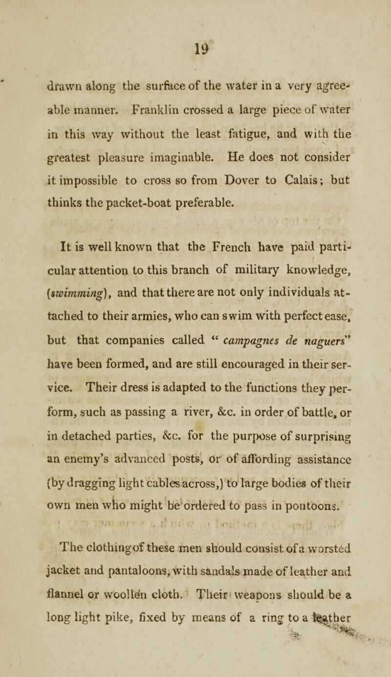 drawn along the surface of the water in a very agree¬ able manner. Franklin crossed a large piece of water in this way without the least fatigue, and with the greatest pleasure imaginable. He does not consider it impossible to cross so from Dover to Calais; but thinks the packet-boat preferable. It is well known that the French have paid parti¬ cular attention to this branch of military knowledge, [swimming), and that there are not only individuals at¬ tached to their armies, who can swim with perfect ease, but that companies called “ campagnes de naguers* have been formed, and are still encouraged in their ser¬ vice. Their dress is adapted to the functions they per¬ form, such as passing a river, &c. in order of battle, or in detached parties, &c. for the purpose of surprising an enemy’s advanced posts, or of affording assistance (by dragging light cables across,) to large bodies of their own men who might be ordered to pass in pontoons. : ' • ’O e.v - r! >;<:V/ t \n, ' j The clothingof these men should consist ofa worsted jacket and pantaloons, with sandals made of leather and flannel or woollen cloth. Their1 weapons should be a long light pike, fixed by means of a ring to a lather