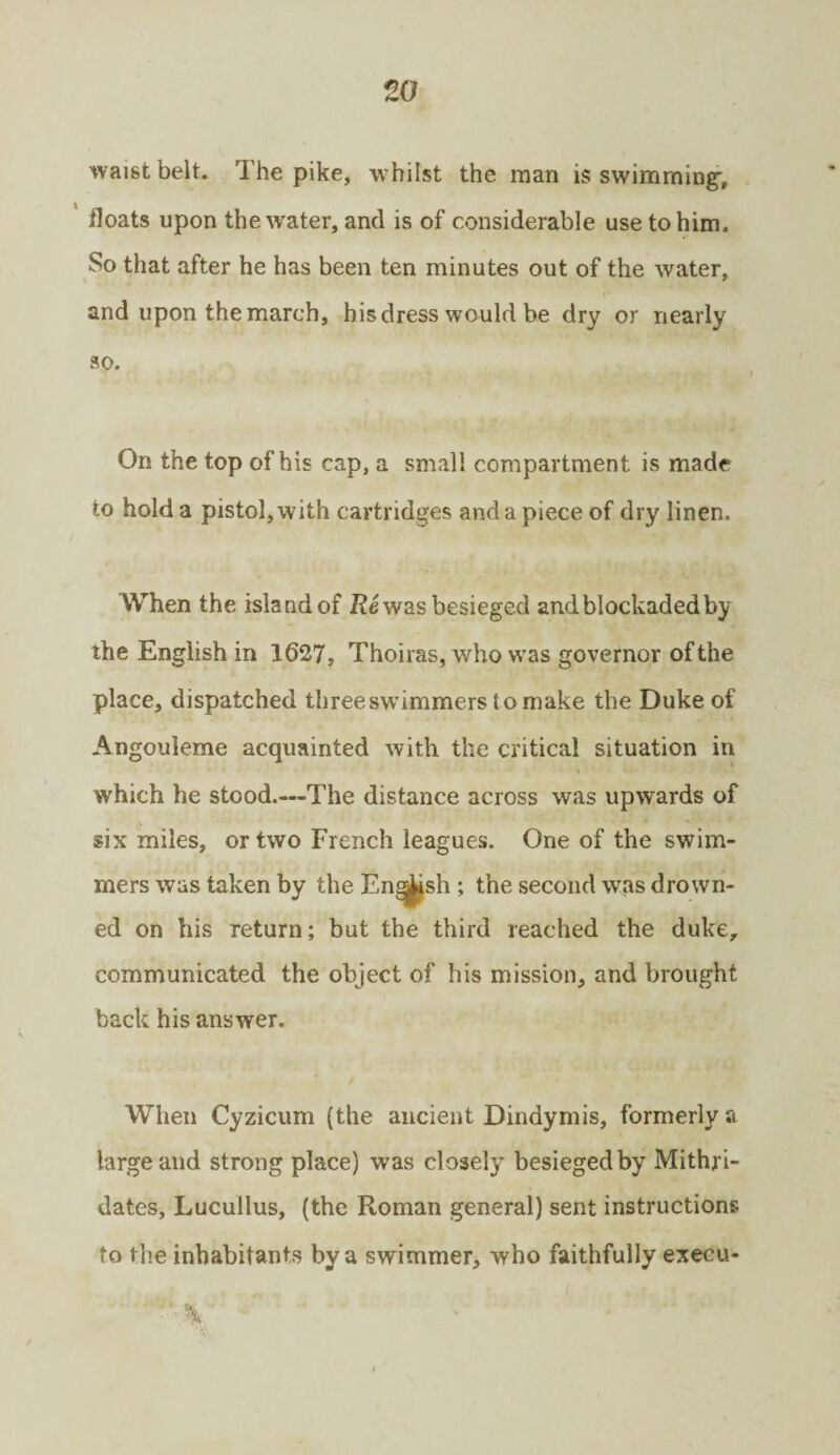 waist belt. The pike, whilst the man is swimming-, floats upon the water, and is of considerable use to him. So that after he has been ten minutes out of the water, and upon the march, his dress would be dry or nearly so. On the top of his cap, a small compartment is made to hold a pistol, with cartridges and a piece of dry linen. When the island of Re was besieged and blockaded by the English in 1627, Thoiras, who was governor of the place, dispatched threeswimmerstomake the Duke of Angouleme acquainted with the critical situation in which he stood.—The distance across was upwards of six miles, or two French leagues. One of the swim¬ mers was taken by the Eng^sh ; the second was drown¬ ed on his return; but the third reached the duke, communicated the object of his mission, and brought back his answer. When Cyzicunr (the ancient Dindymis, formerly a large and strong place) was closely besieged by Mithri- dates, Lucullus, (the Roman general) sent instructions to the inhabitants by a swimmer, who faithfully execu- \