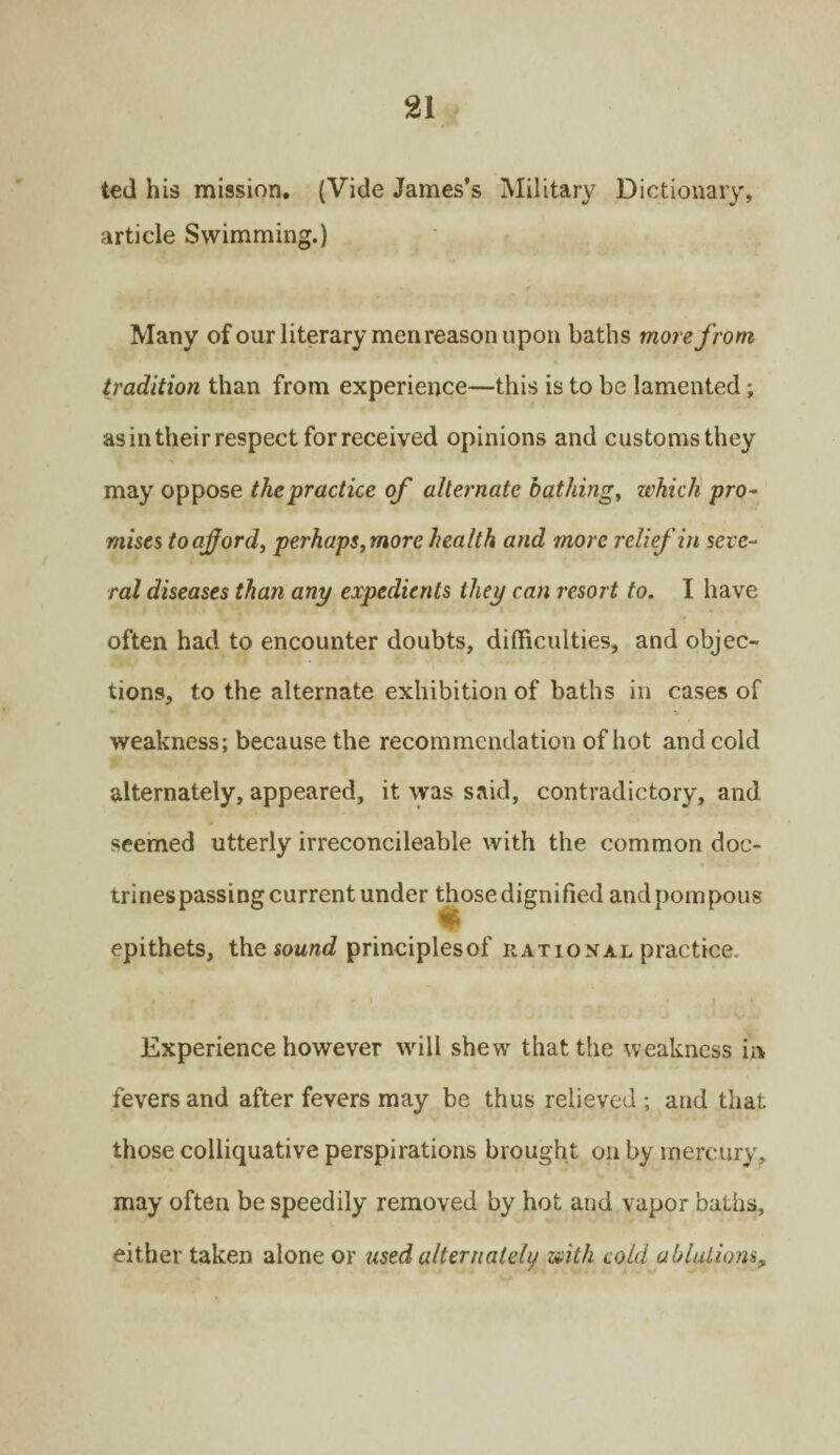 ted his mission. (Vide James’s Military Dictionary, article Swimming.) Many of our literary men reason upon baths more from tradition than from experience—this is to be lamented; as in their respect for received opinions and customs they may oppose the practice of alternate bathing, which pro¬ mises to afford, perhaps,more health and more relief in seve¬ ral diseases than any expedients they can resort to. I have often had to encounter doubts, difficulties, and objec¬ tions, to the alternate exhibition of baths in cases of weakness; because the recommendation of hot and cold alternately, appeared, it was said, contradictory, and seemed utterly irreconcileable with the common doc¬ trines passing current under those dignified and pompous epithets, the sound principlesof rational practice. Experience however will shew that the weakness in fevers and after fevers may be thus relieved ; and that those colliquative perspirations brought on by mercury, may often be speedily removed by hot and vapor baths, either taken alone or used alternately with cold ablations,