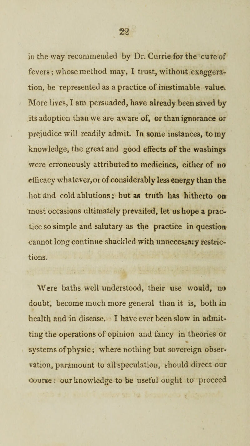 in the way recommended by Dr. Currie for the cure of fevers; whose method may, I trust, without exaggera¬ tion, be represented as a practice of inestimable value. More lives, I am persuaded, have already been saved by its adoption than we are aware of, or than ignorance or prejudice will readily admit. In some instances, to my knowledge, the great and good effects of the washings were erroneously attributed to medicines, either of no efficacy whatever, or of considerably less energy than the hot and cold ablutions; but as truth has hitherto on most occasions ultimately prevailed, let us hope a prac¬ tice so simple and salutary as the practice in question cannot long continue shackled with unnecessary restric¬ tions. Were baths well understood, their use would, no doubt, become much more general than it is, both in health and in disease. I have ever been slow in admit¬ ting the operations of opinion and fancy in theories or * systems of physic; where nothing but sovereign obser¬ vation, paramount to all speculation, should direct our course: our knowledge to be useful ought to proceed