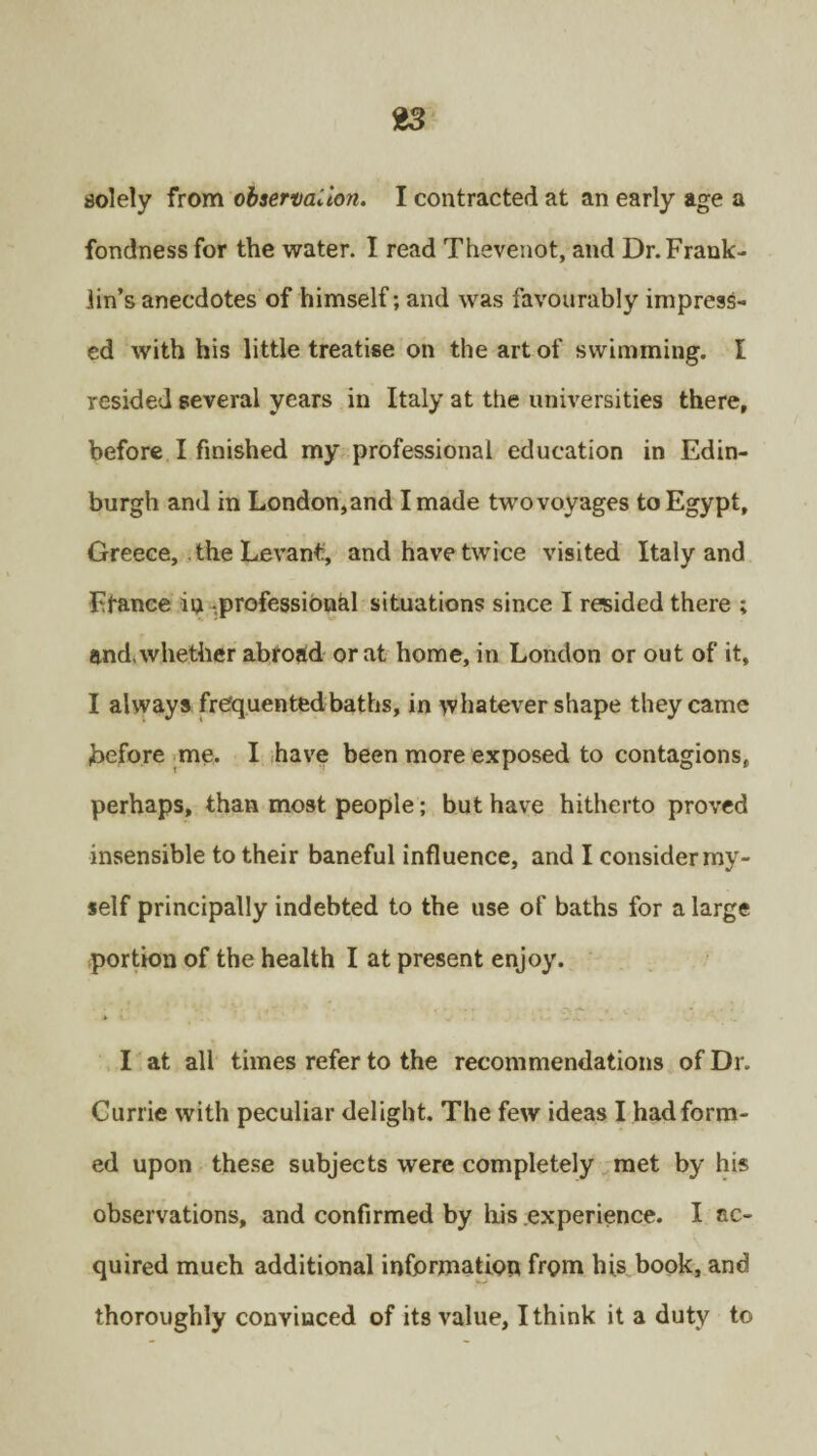 solely from obaervalion. I contracted at an early age a fondness for the water. I read Thevenot, and Dr. Frank¬ lin’s anecdotes of himself; and was favourably impress¬ ed with his little treatise on the art of swimming. I resided several years in Italy at ttie universities there, before I finished my professional education in Edin¬ burgh and in London,and I made two voyages to Egypt, Greece, . the Levant, and have twice visited Italy and Ffance in .professional situations since I resided there ; and, whether abroad or at home, in London or out of it, I always frequentedbaths, in whatever shape they came before me. I have been more exposed to contagions, perhaps, than most people; but have hitherto proved insensible to their baneful influence, and I consider my¬ self principally indebted to the use of baths for a large portion of the health I at present enjoy. I at all times refer to the recommendations of Dr. Currie with peculiar delight. The few ideas I had form¬ ed upon these subjects were completely met by his observations, and confirmed by his experience. I ac¬ quired much additional information from his book, and thoroughly convinced of its value, I think it a duty to