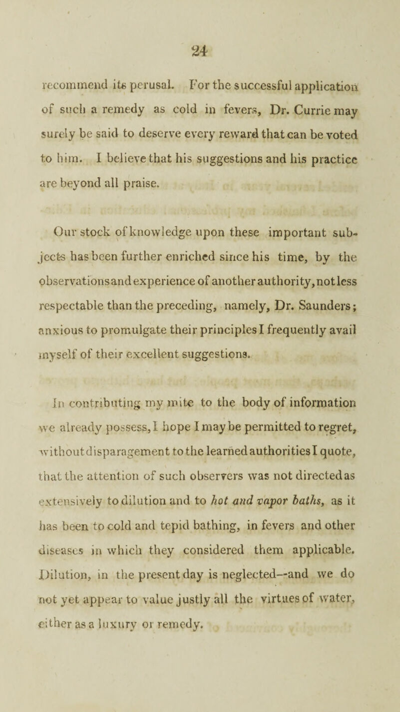 recommend its perusal. For the successful application of such a remedy as cold in fevers. Dr. Currie may surely be said to deserve every reward that can be voted to him. I believe that his suggestions and his practice are beyond all praise. Our stock of knowledge upon these important sub¬ jects has been further enriched since his time, by the observationsand experience of another authority,notless respectable than the preceding, namely. Dr. Saunders; anxious to promulgate their principles I frequently avail myself of their excellent suggestions. In contributing my mite to the body of information we already possess,! hope I may be permitted to regret, withoutdisparagement to the learned authorities I quote, that the attention of such observers was not directed as extensively to dilution and to hot and vapor baths, as it has been to cold and tepid bathing, in fevers and other diseases in which they considered them applicable. Dilution, in the present day is neglected—and we do not yet appear to value justly all the virtues of water, either as a luxury or remedy.